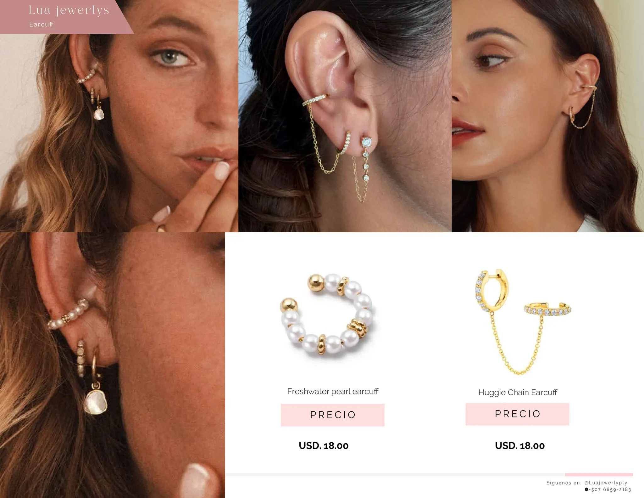 USD. 18.00
USD. 18.00
S í g u e n o s e n : @ L u a j e w e r l y p t y
+ 5 0 7 6 8 5 9 - 2 1 8 3
Earcuﬀ
Lu a j ewe r l ys
P R E C I O
Huggie Chain Earcuﬀ
P R E C I O
Freshwater pearl earcuﬀ
 