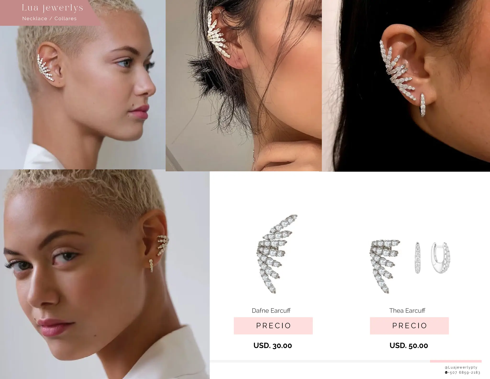 @ L u a j e w e r l y p t y
+ 5 0 7 6 8 5 9 - 2 1 8 3
Necklace / Collares
Lu a j ewe r l ys
USD. 30.00
P R E C I O
Dafne Earcuﬀ
USD. 50.00
P R E C I O
Thea Earcuﬀ
 