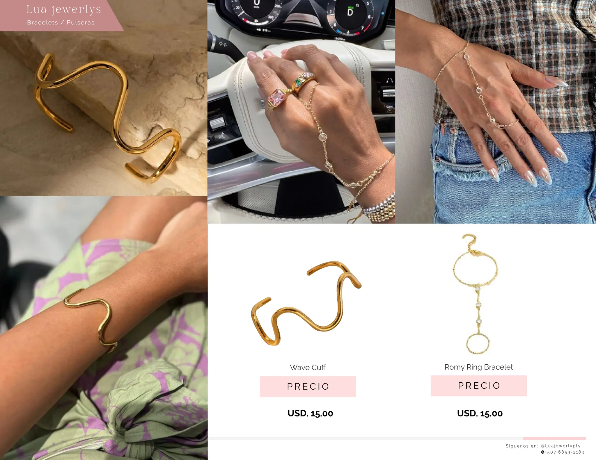 USD. 15.00
USD. 15.00
S í g u e n o s e n : @ L u a j e w e r l y p t y
+ 5 0 7 6 8 5 9 - 2 1 8 3
Lu a j ewe r l ys
P R E C I O
Romy Ring Bracelet
P R E C I O
Wave Cuﬀ
Bracelets / Pulseras
 