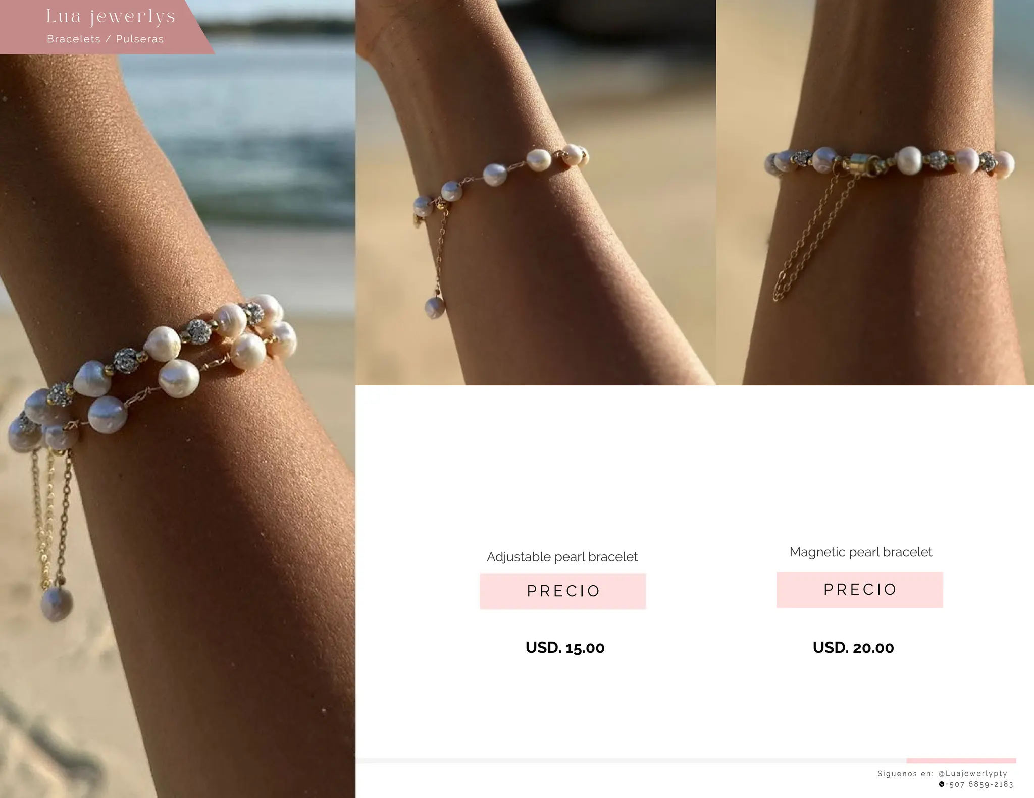 USD. 15.00 USD. 20.00
S í g u e n o s e n : @ L u a j e w e r l y p t y
+ 5 0 7 6 8 5 9 - 2 1 8 3
Lu a j ewe r l ys
P R E C I O
Magnetic pearl bracelet
P R E C I O
Adjustable pearl bracelet
Bracelets / Pulseras
 