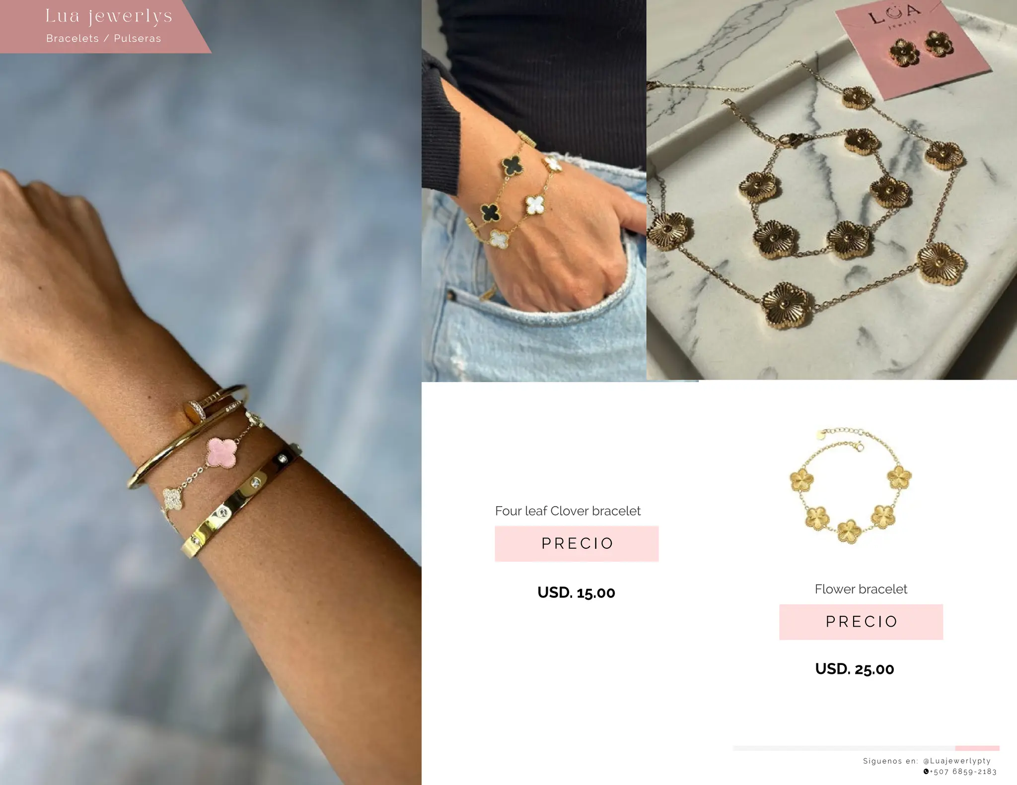 P R E C I O
Flower bracelet
USD. 25.00
USD. 15.00
S í g u e n o s e n : @ L u a j e w e r l y p t y
+ 5 0 7 6 8 5 9 - 2 1 8 3
Lu a j ewe r l ys
P R E C I O
Four leaf Clover bracelet
Bracelets / Pulseras
 