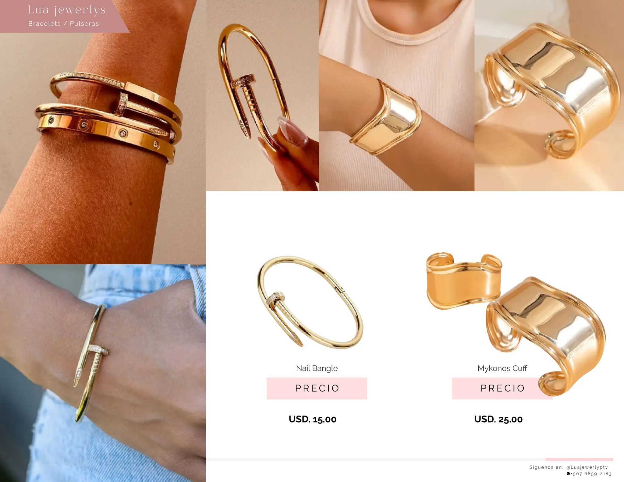 S í g u e n o s e n : @ L u a j e w e r l y p t y
+ 5 0 7 6 8 5 9 - 2 1 8 3
Lu a j ewe r l ys
P R E C I O
Nail Bangle
USD. 15.00
P R E C I O
Mykonos Cuﬀ
USD. 25.00
Bracelets / Pulseras
 