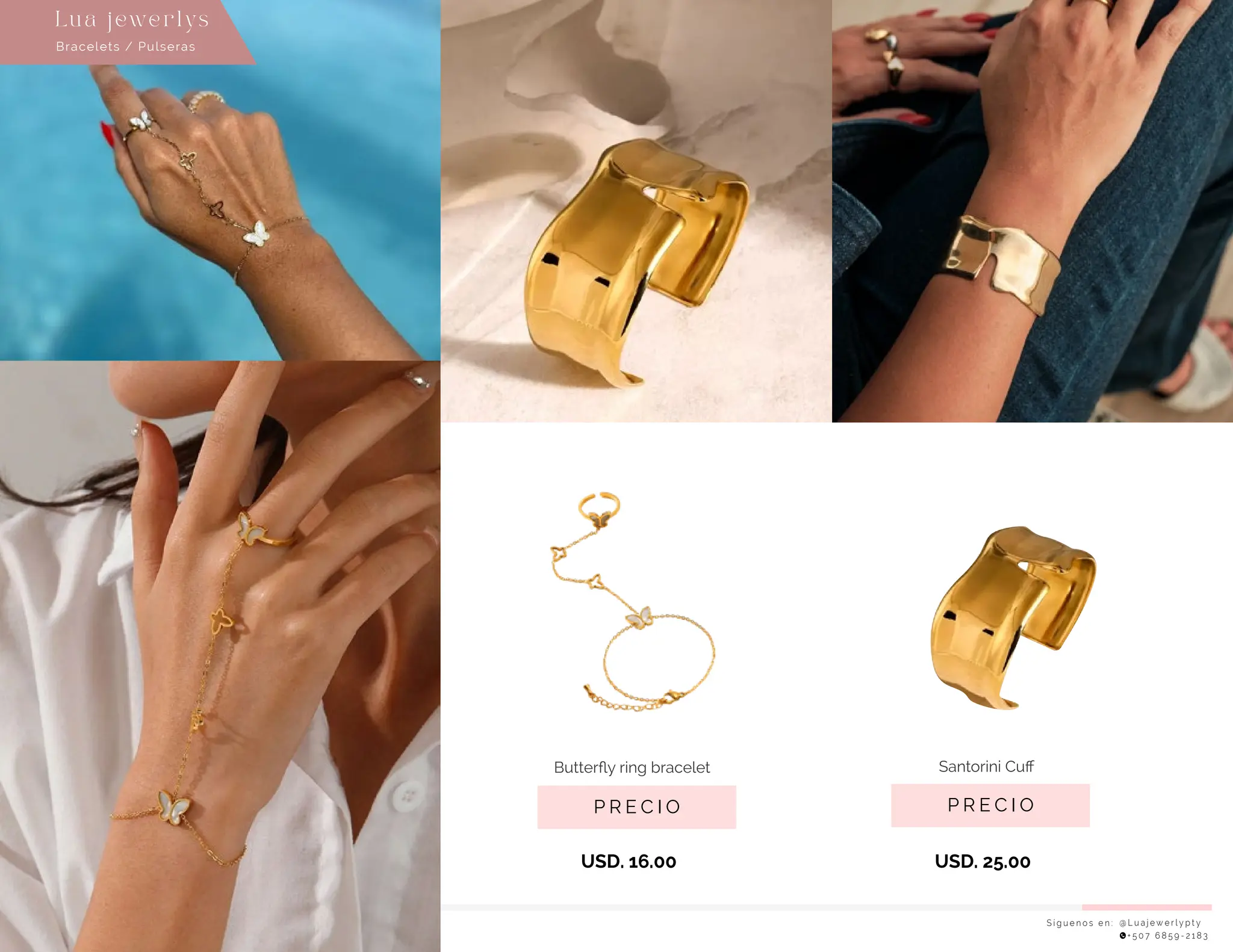 S í g u e n o s e n : @ L u a j e w e r l y p t y
+ 5 0 7 6 8 5 9 - 2 1 8 3
Lu a j ewe r l ys
P R E C I O
Santorini Cuﬀ
USD. 25.00
P R E C I O
Butterﬂy ring bracelet
USD. 16.00
Bracelets / Pulseras
 