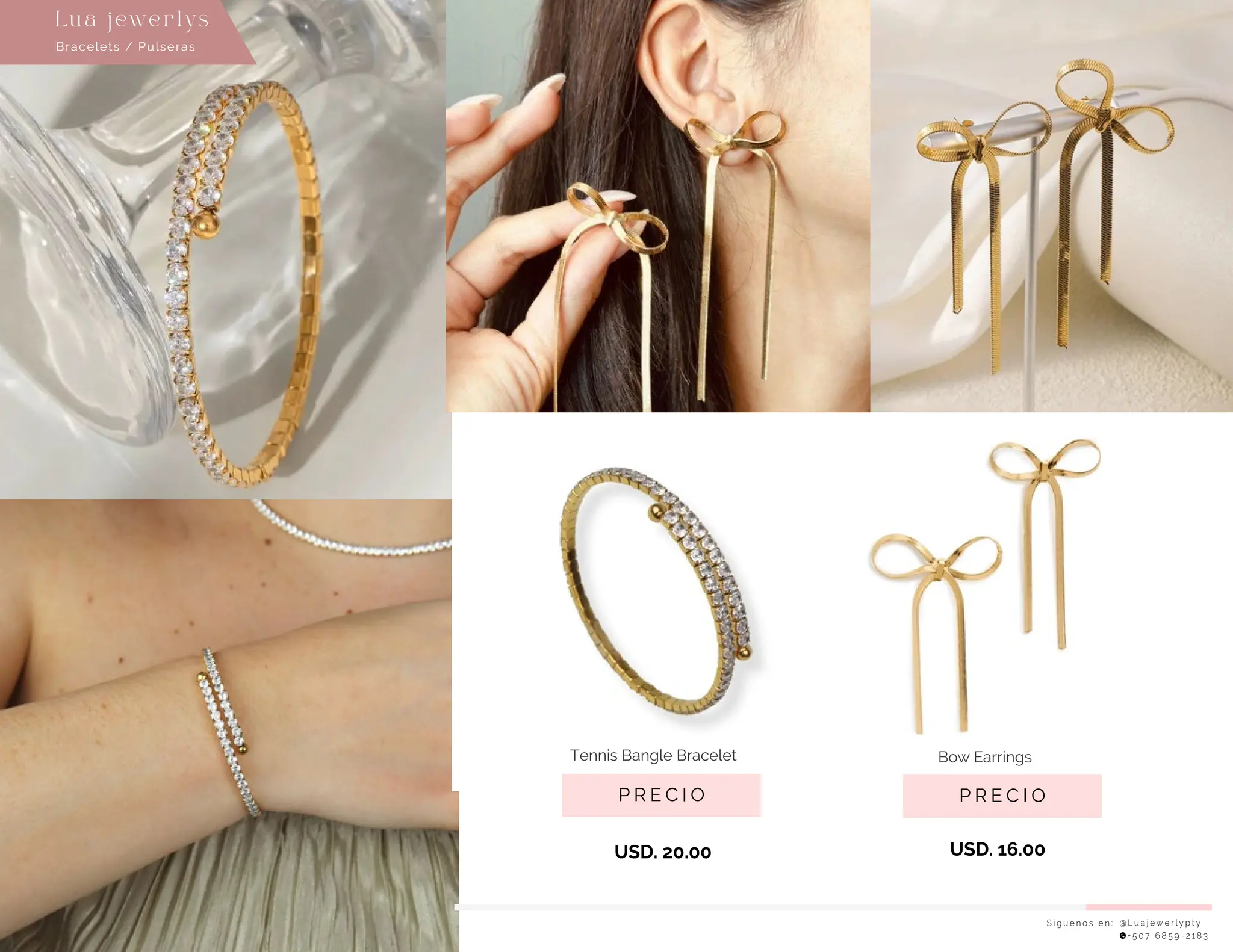 P R E C I O
Bow Earrings
USD. 20.00
P R E C I O
Tennis Bangle Bracelet
USD. 16.00
S í g u e n o s e n : @ L u a j e w e r l y p t y
+ 5 0 7 6 8 5 9 - 2 1 8 3
Bracelets / Pulseras
Lu a j ewe r l ys
 