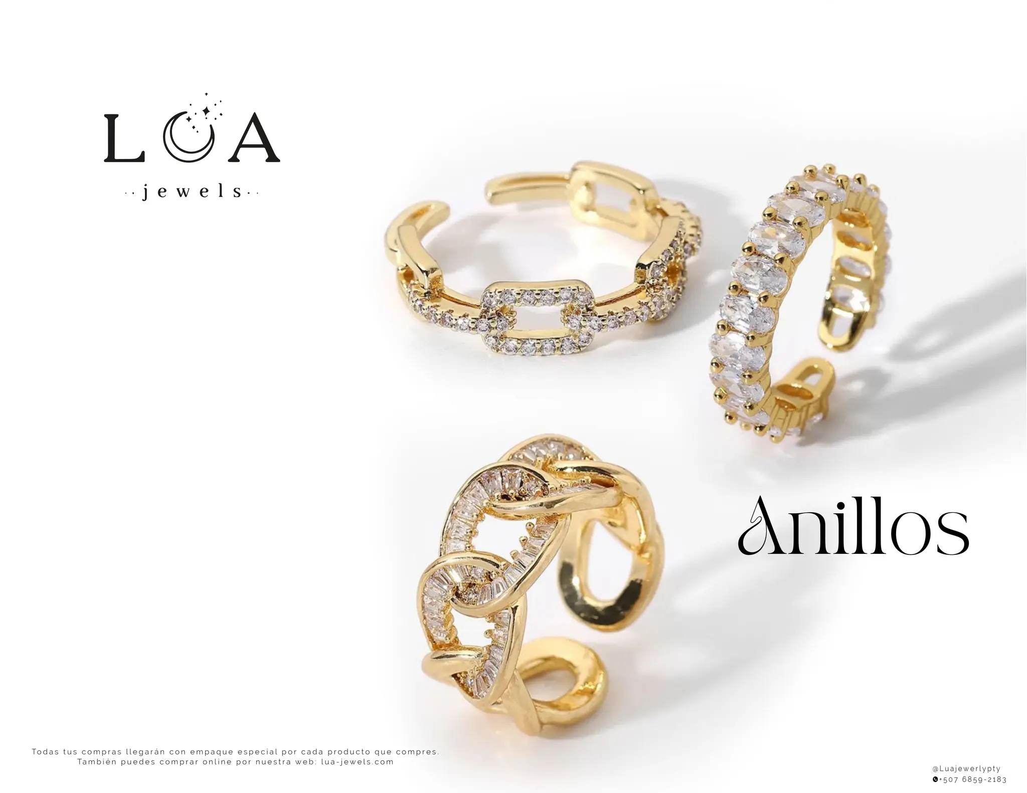 Anillos
To d a s t u s c o m p r a s l l e g a r á n c o n e m p a q u e e s p e c i a l p o r c a d a p r o d u c t o q u e c o m p r e s .
Ta m b i é n p u e d e s c o m p r a r o n l i n e p o r n u e s t r a w e b : l u a - j e w e l s . c o m
@ L u a j e w e r l y p t y
+ 5 0 7 6 8 5 9 - 2 1 8 3
 