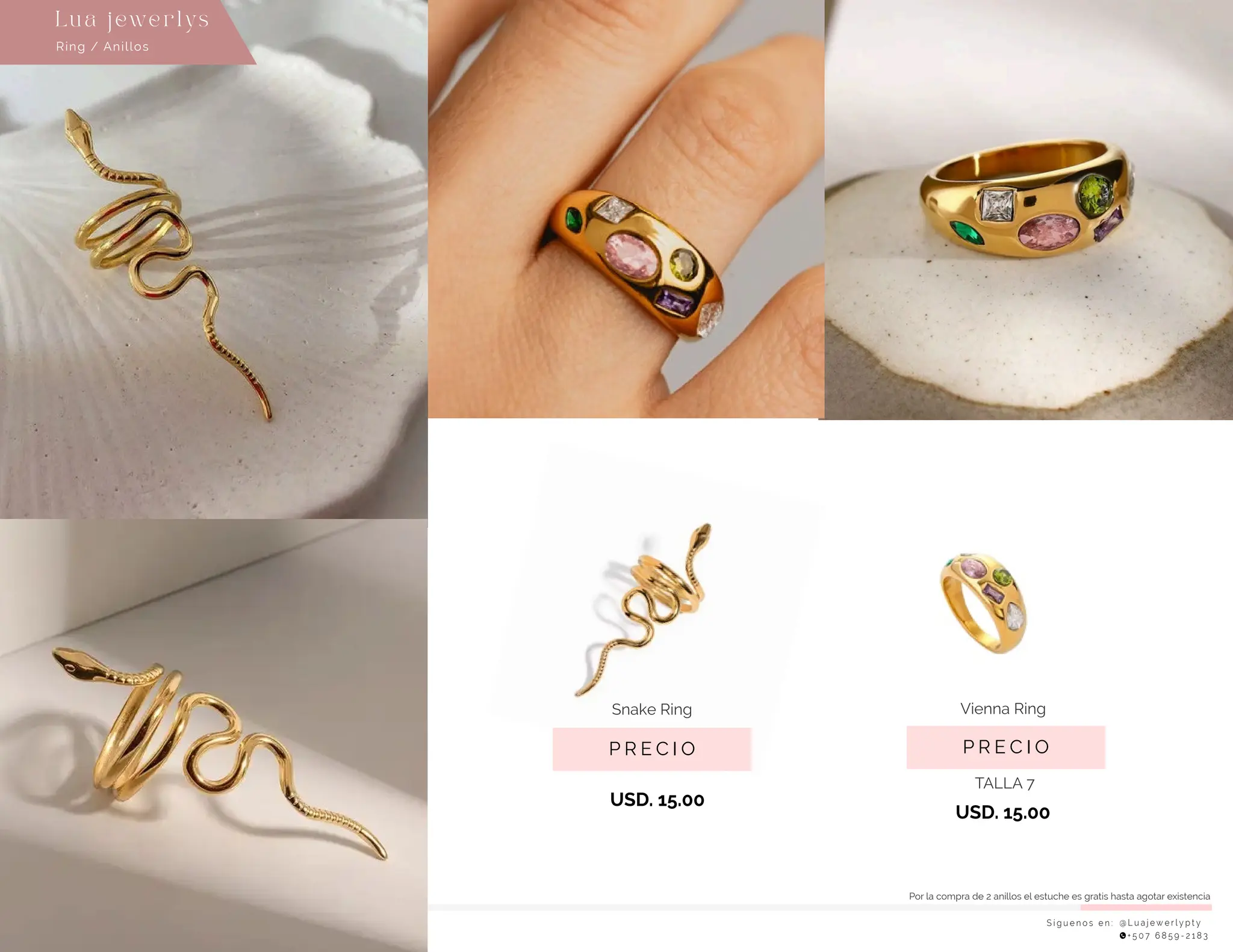 S í g u e n o s e n : @ L u a j e w e r l y p t y
+ 5 0 7 6 8 5 9 - 2 1 8 3
Ring / Anillos
Lu a j ewe r l ys
P R E C I O
Vienna Ring
USD. 15.00
P R E C I O
Snake Ring
USD. 15.00
TALLA 7
Por la compra de 2 anillos el estuche es gratis hasta agotar existencia
 