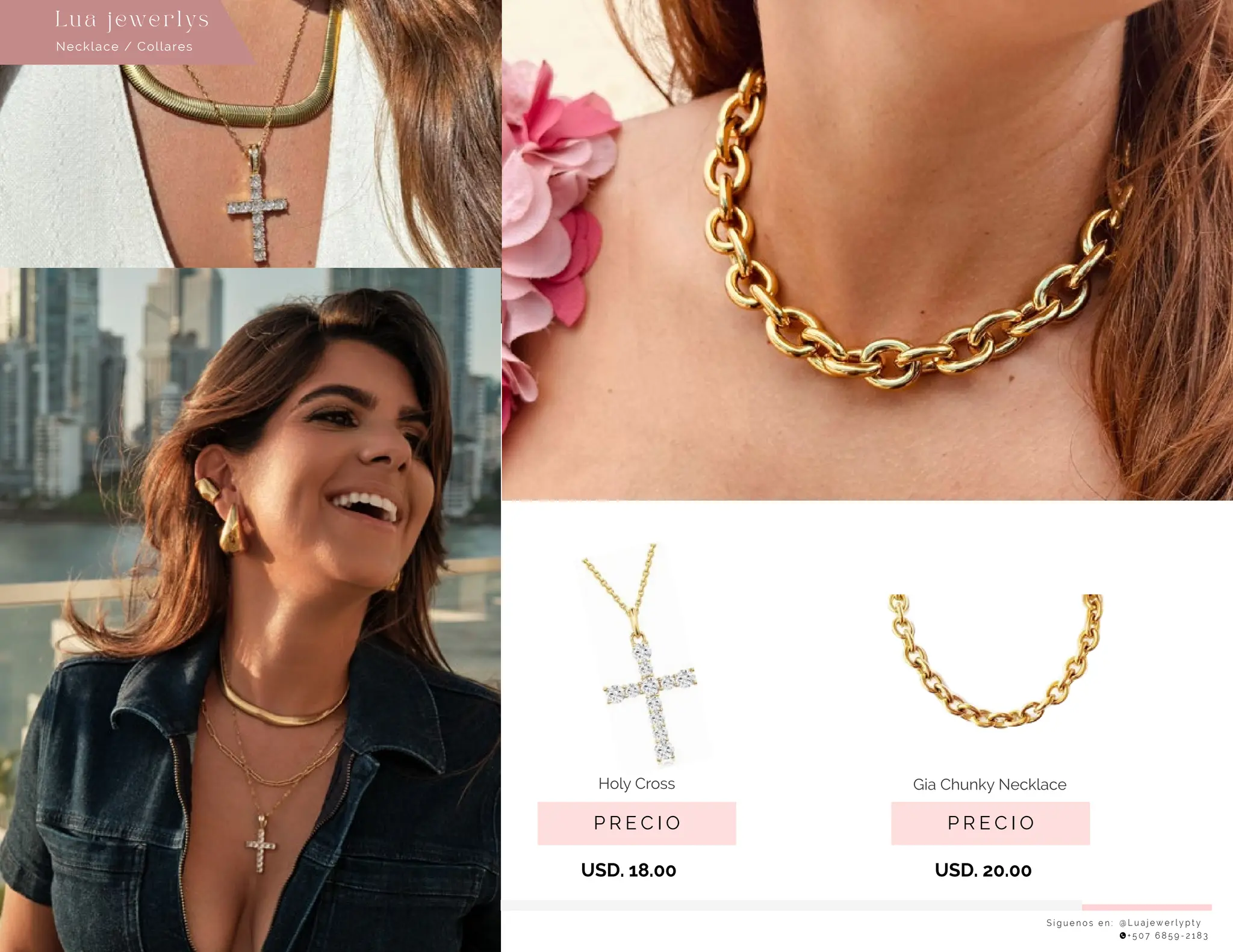 S í g u e n o s e n : @ L u a j e w e r l y p t y
+ 5 0 7 6 8 5 9 - 2 1 8 3
P R E C I O
Gia Chunky Necklace
USD. 20.00
P R E C I O
Holy Cross
USD. 18.00
Collares
Lu a j ewe r l ys
Necklace / Collares
Lu a j ewe r l ys
 