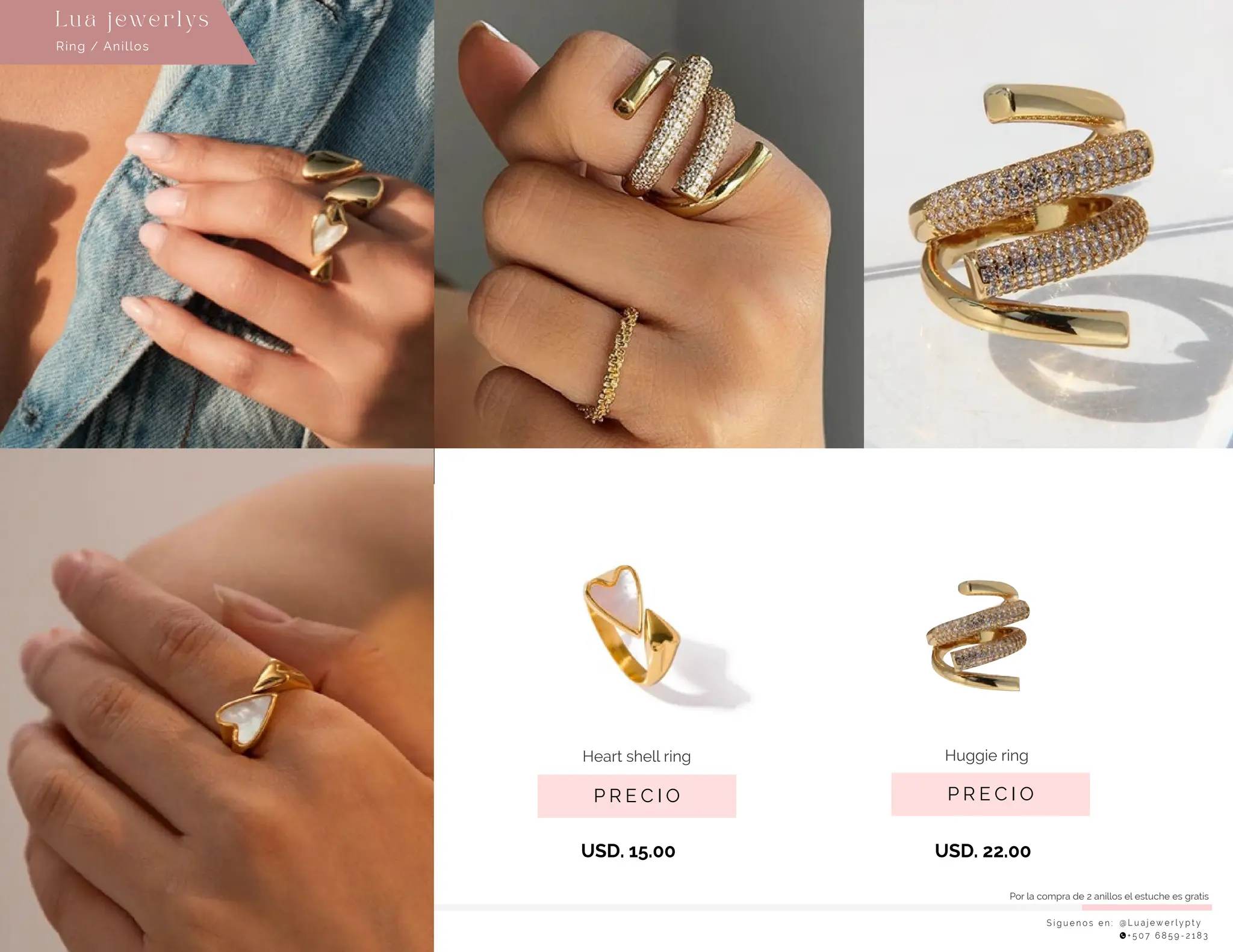S í g u e n o s e n : @ L u a j e w e r l y p t y
+ 5 0 7 6 8 5 9 - 2 1 8 3
Ring / Anillos
Lu a j ewe r l ys
P R E C I O
Huggie ring
USD. 22.00
P R E C I O
Heart shell ring
USD. 15.00
Por la compra de 2 anillos el estuche es gratis
 