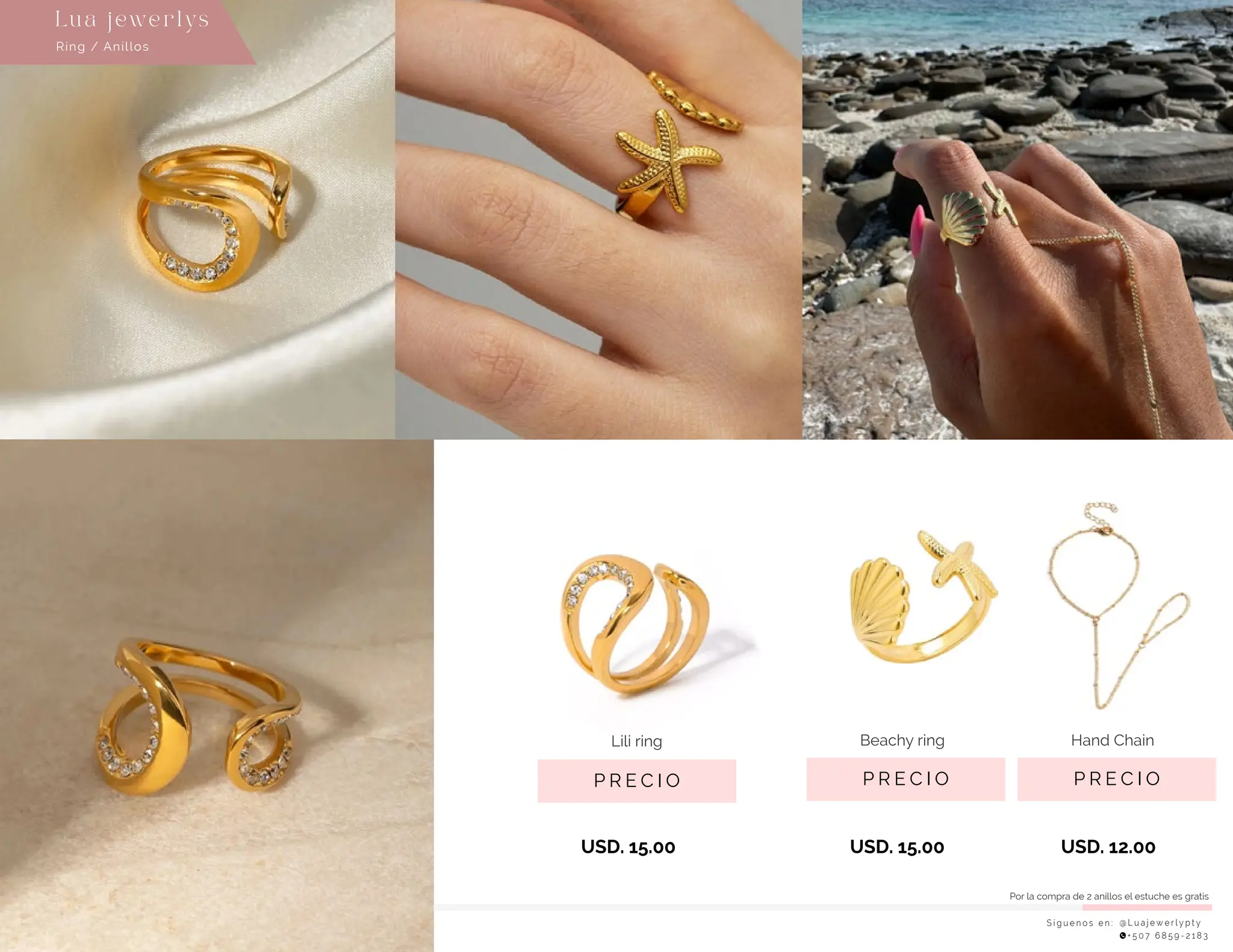 S í g u e n o s e n : @ L u a j e w e r l y p t y
+ 5 0 7 6 8 5 9 - 2 1 8 3
Lu a j ewe r l ys
P R E C I O
Beachy ring
USD. 15.00
P R E C I O
Hand Chain
USD. 12.00
P R E C I O
Lili ring
USD. 15.00
Ring / Anillos
Por la compra de 2 anillos el estuche es gratis
 