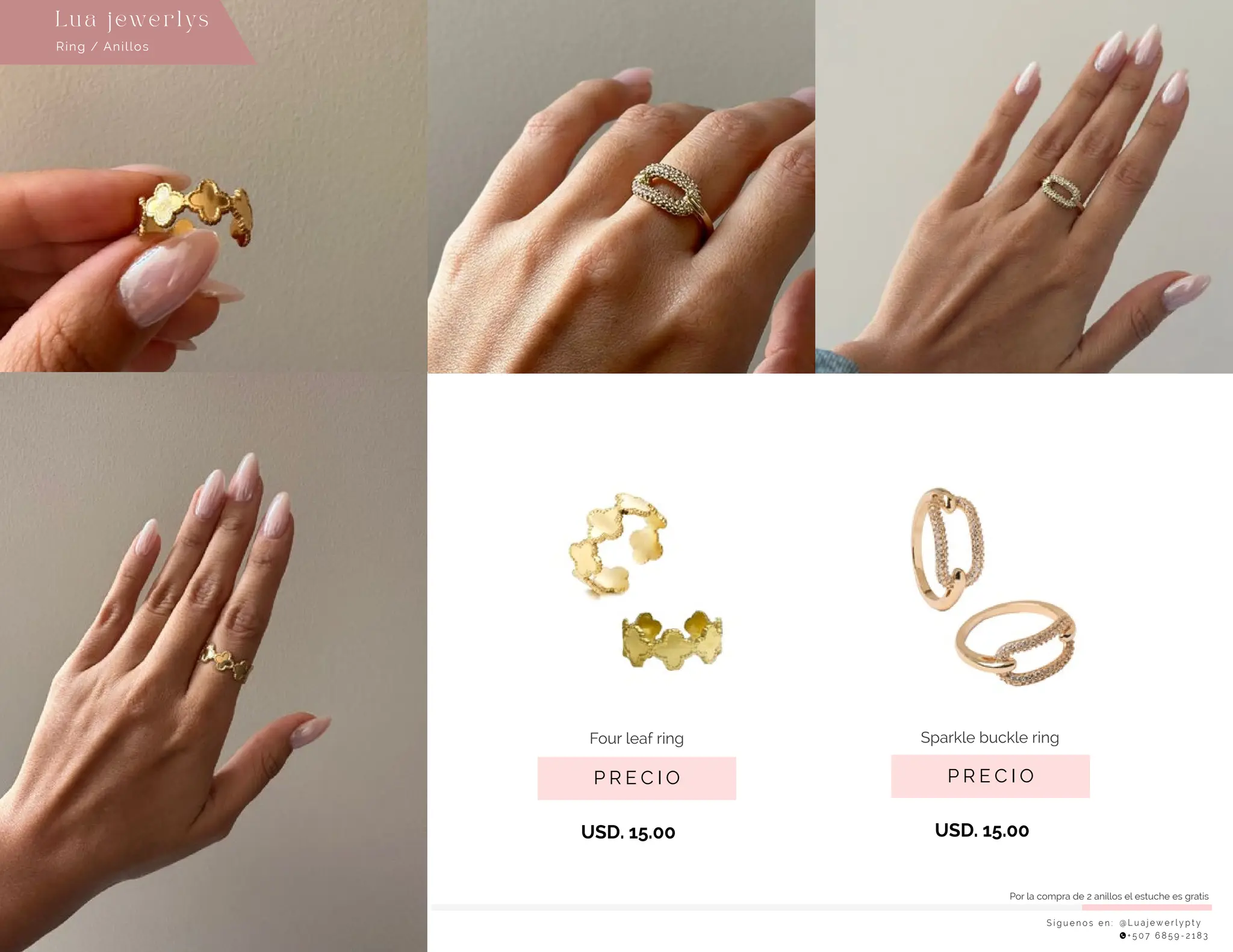 S í g u e n o s e n : @ L u a j e w e r l y p t y
+ 5 0 7 6 8 5 9 - 2 1 8 3
Lu a j ewe r l ys
P R E C I O
Sparkle buckle ring
USD. 15.00
P R E C I O
Four leaf ring
USD. 15.00
Ring / Anillos
Por la compra de 2 anillos el estuche es gratis
 