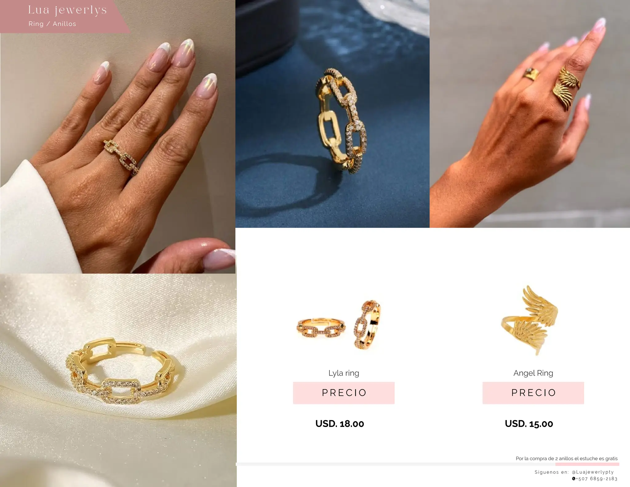 S í g u e n o s e n : @ L u a j e w e r l y p t y
+ 5 0 7 6 8 5 9 - 2 1 8 3
Lu a j ewe r l ys
P R E C I O
Lyla ring
USD. 18.00
P R E C I O
Angel Ring
USD. 15.00
Ring / Anillos
Por la compra de 2 anillos el estuche es gratis
 
