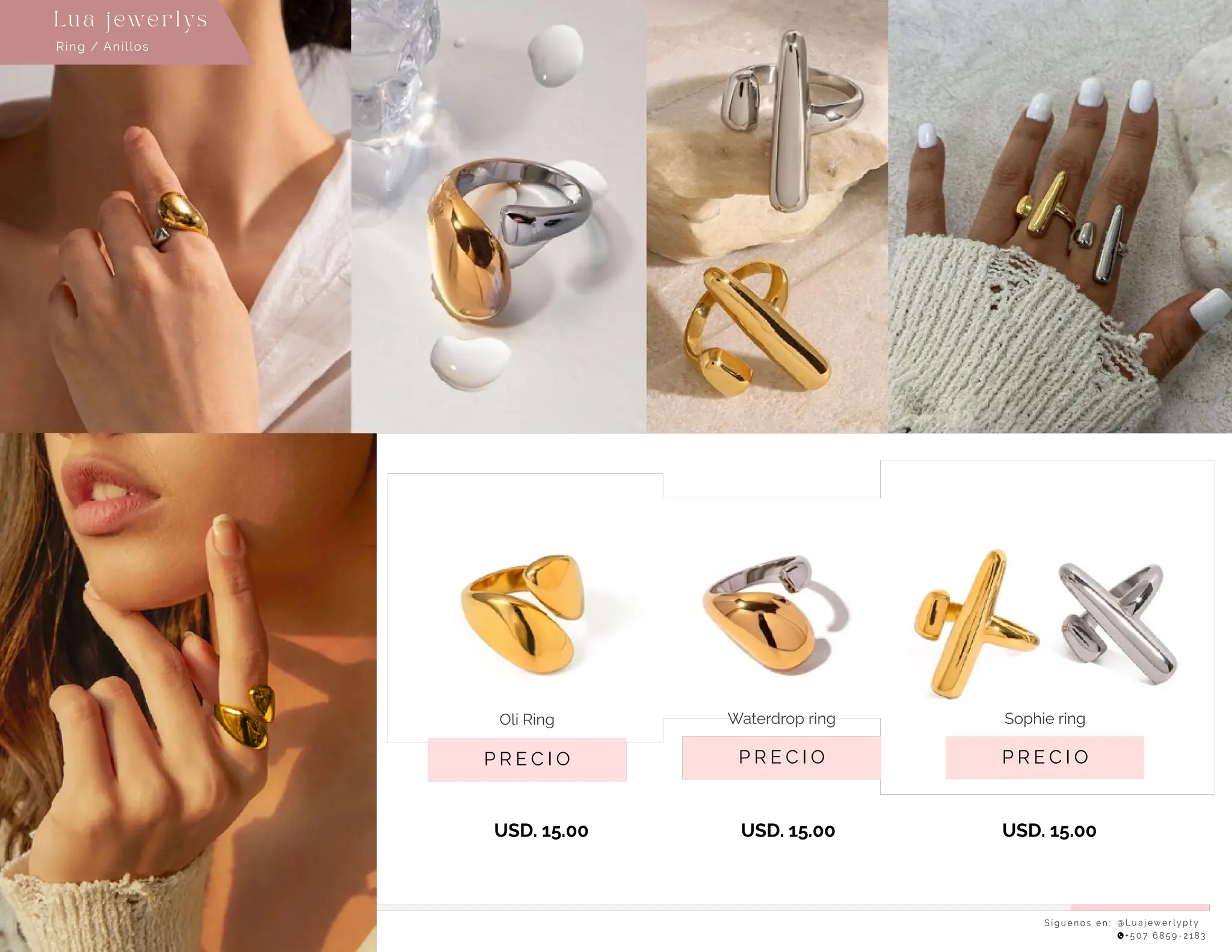 S í g u e n o s e n : @ L u a j e w e r l y p t y
+ 5 0 7 6 8 5 9 - 2 1 8 3
Lu a j ewe r l ys
P R E C I O
Sophie ring
P R E C I O
Oli Ring
USD. 15.00
USD. 15.00
USD. 15.00
P R E C I O
Waterdrop ring
Ring / Anillos
 