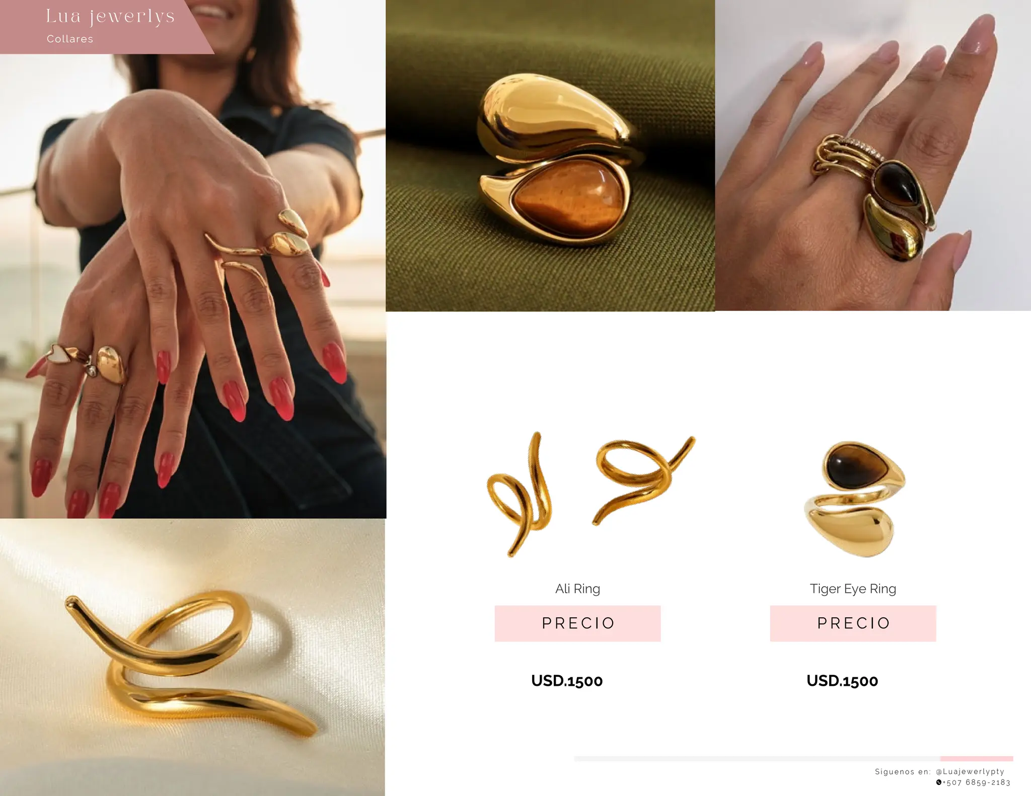 S í g u e n o s e n : @ L u a j e w e r l y p t y
+ 5 0 7 6 8 5 9 - 2 1 8 3
Collares
Lu a j ewe r l ys
P R E C I O
Ali Ring
USD.1500
P R E C I O
Tiger Eye Ring
USD.1500
 