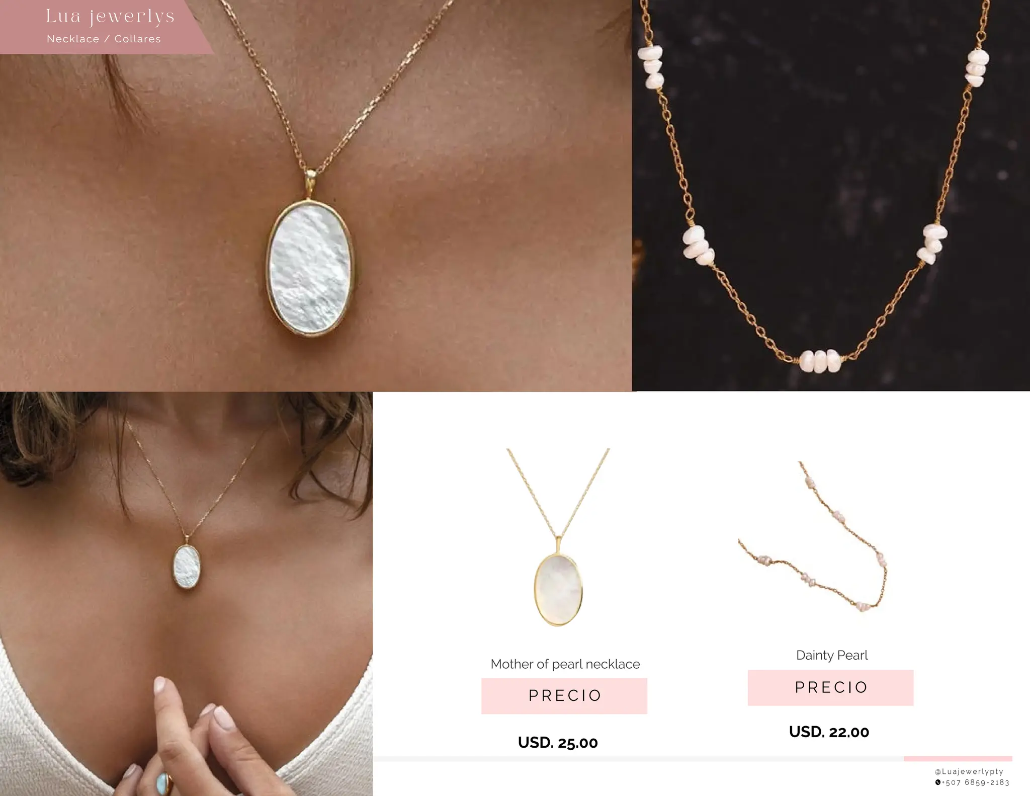 @ L u a j e w e r l y p t y
+ 5 0 7 6 8 5 9 - 2 1 8 3
P R E C I O
Dainty Pearl
USD. 22.00
Necklace / Collares
Lu a j ewe r l ys
P R E C I O
Mother of pearl necklace
USD. 25.00
 