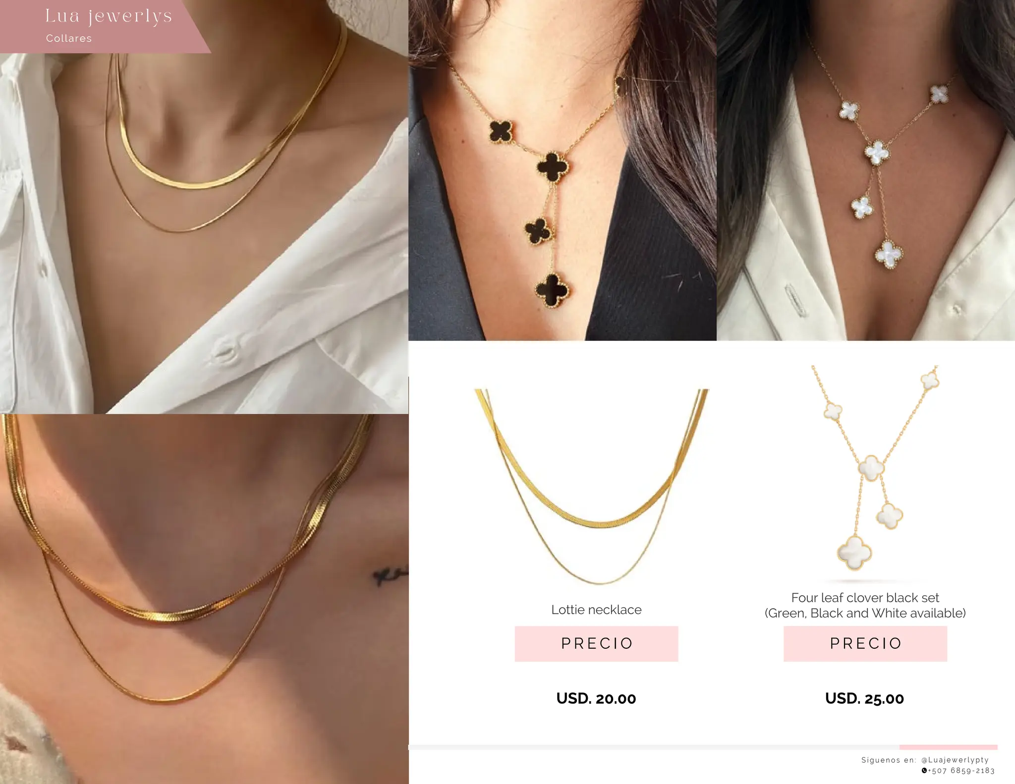S í g u e n o s e n : @ L u a j e w e r l y p t y
+ 5 0 7 6 8 5 9 - 2 1 8 3
Collares
Lu a j ewe r l ys
P R E C I O
Four leaf clover black set
(Green, Black and White available)
USD. 25.00
P R E C I O
USD. 20.00
Lottie necklace
 