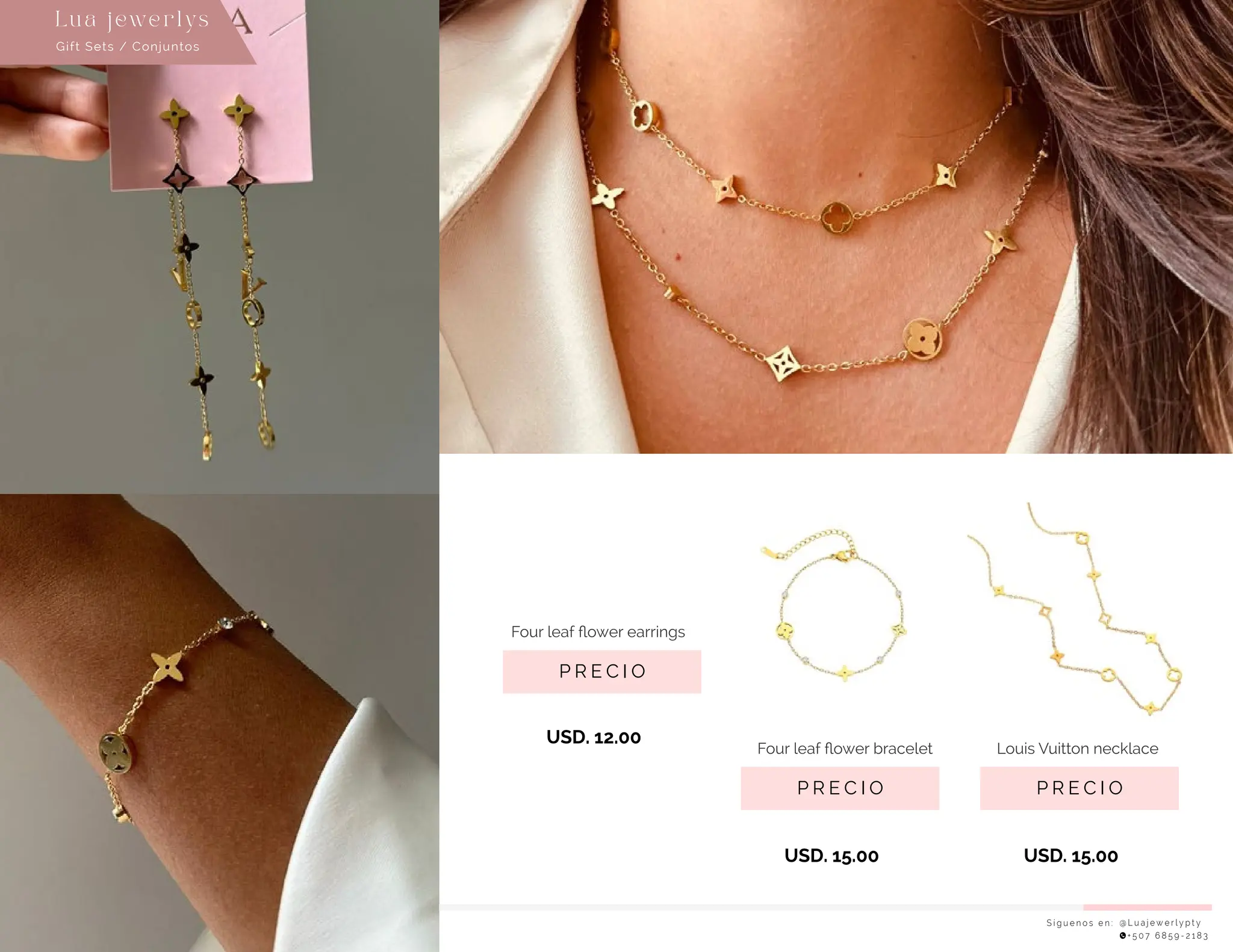 S í g u e n o s e n : @ L u a j e w e r l y p t y
+ 5 0 7 6 8 5 9 - 2 1 8 3
Lu a j ewe r l ys
P R E C I O
Louis Vuitton necklace
USD. 15.00
P R E C I O
Four leaf ﬂower earrings
USD. 12.00
P R E C I O
Four leaf ﬂower bracelet
USD. 15.00
Gift Sets / Conjuntos
 