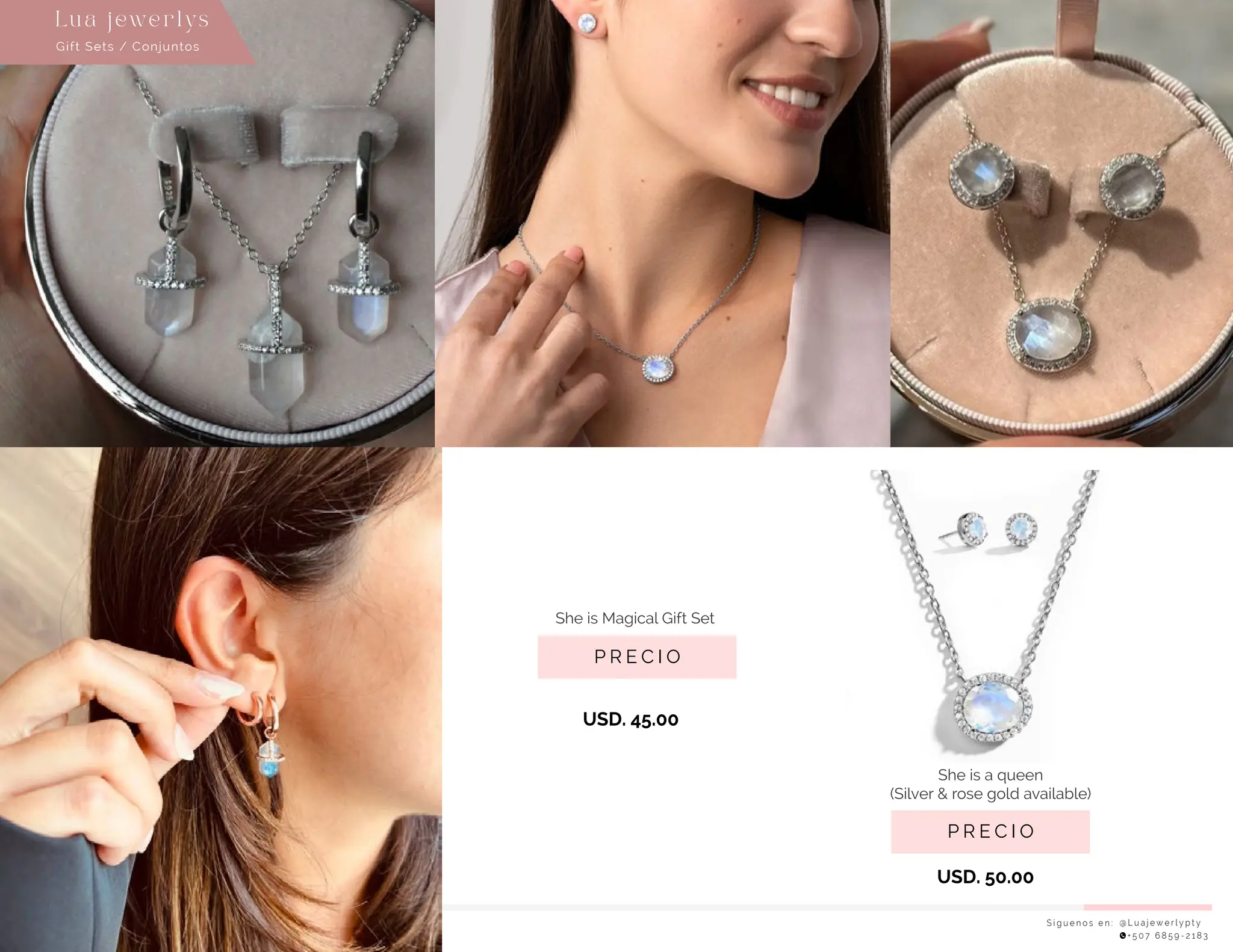 S í g u e n o s e n : @ L u a j e w e r l y p t y
+ 5 0 7 6 8 5 9 - 2 1 8 3
Gift Sets / Conjuntos
Lu a j ewe r l ys
P R E C I O
She is a queen
(Silver & rose gold available)
USD. 50.00
USD. 45.00
P R E C I O
She is Magical Gift Set
 