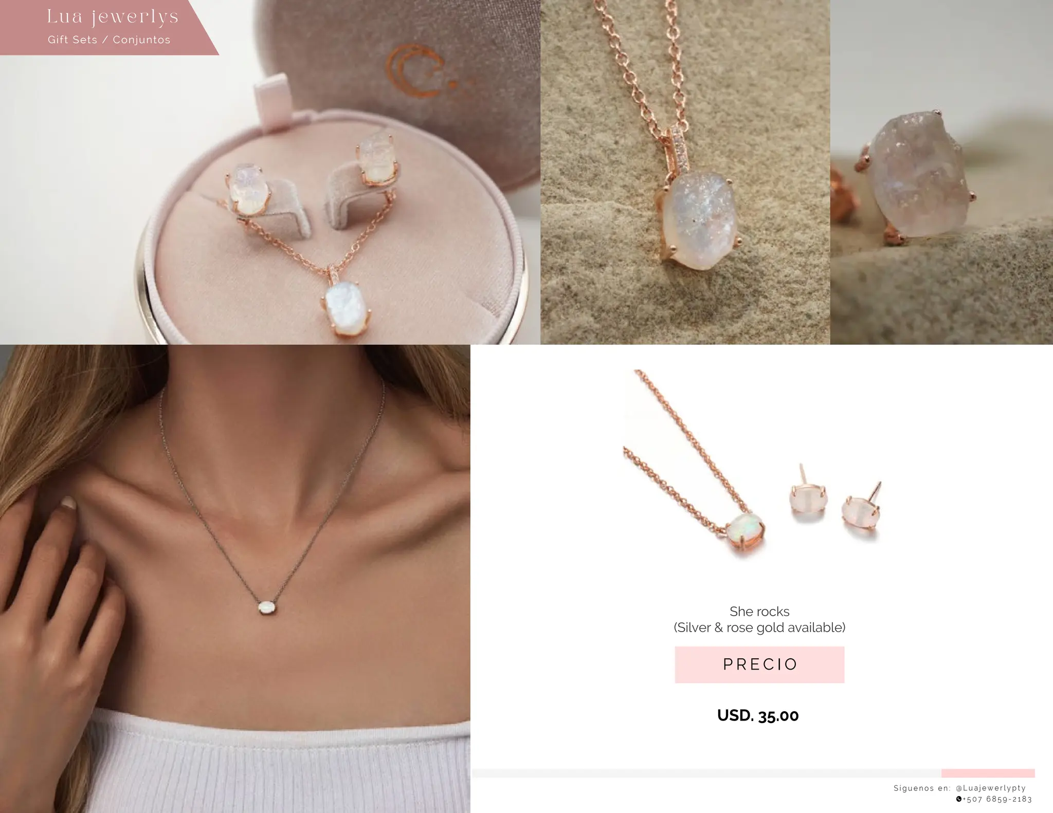 S í g u e n o s e n : @ L u a j e w e r l y p t y
+ 5 0 7 6 8 5 9 - 2 1 8 3
Lu a j ewe r l ys
P R E C I O
She rocks
(Silver & rose gold available)
USD. 35.00
Gift Sets / Conjuntos
 