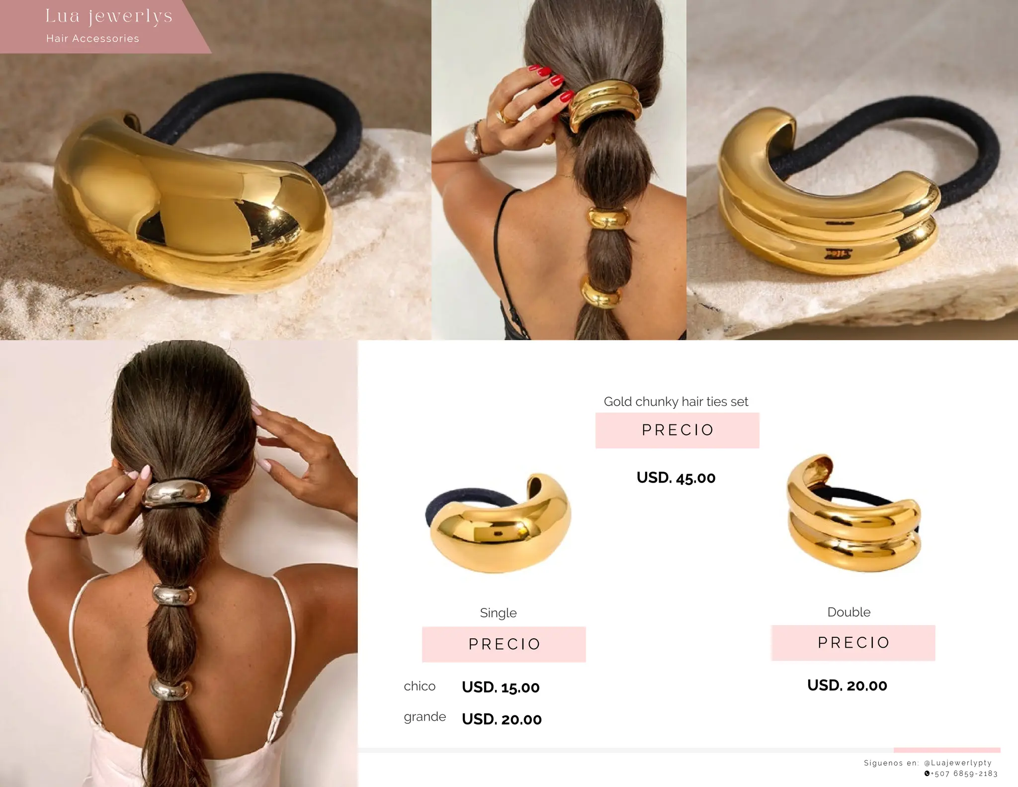 S í g u e n o s e n : @ L u a j e w e r l y p t y
+ 5 0 7 6 8 5 9 - 2 1 8 3
Lu a j ewe r l ys
P R E C I O
P R E C I O
USD. 20.00
P R E C I O
Gold chunky hair ties set
USD. 15.00
USD. 20.00
USD. 45.00
Single
chico
grande
Double
Hair Accessories
 