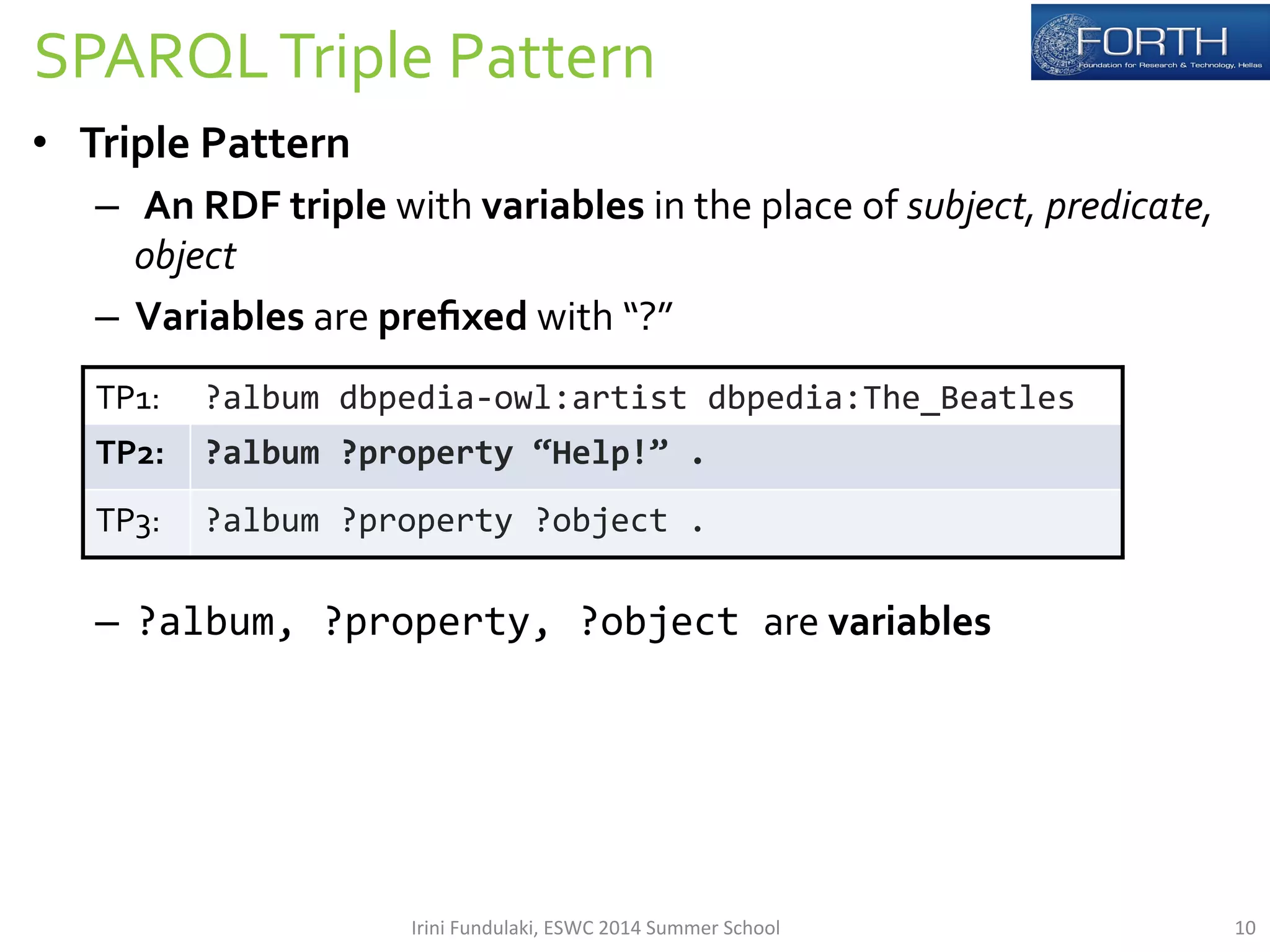 SPARQL 
Triple 
Pattern 
• Triple 
Pattern 
– 
An 
RDF 
triple 
with 
variables 
in 
the 
place 
of 
subject, 
predicate, 
object 
– Variables 
are 
prefixed 
with 
“?” 
– ?album, 
?property, 
?object 
are 
variables 
TP1: 
?album 
dbpedia-­‐owl:artist 
dbpedia:The_Beatles 
TP2: 
?album 
?property 
“Help!” 
. 
TP3: 
?album 
?property 
?object 
. 
Irini 
Fundulaki, 
ESWC 
2014 
Summer 
School 
10 
 