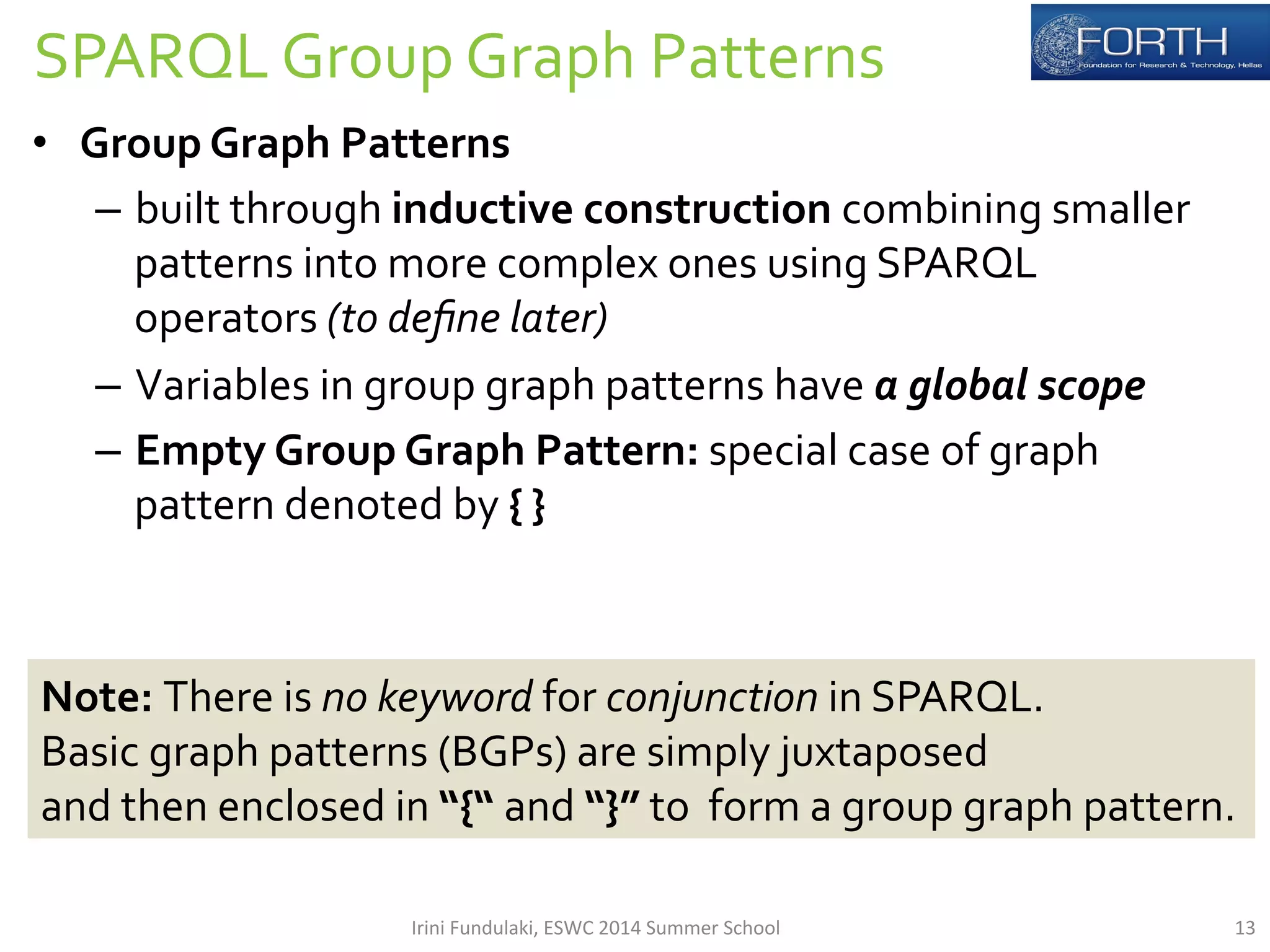 SPARQL 
Group 
Graph 
Patterns 
• Group 
Graph 
Patterns 
– built 
through 
inductive 
construction 
combining 
smaller 
patterns 
into 
more 
complex 
ones 
using 
SPARQL 
operators 
(to 
define 
later) 
– Variables 
in 
group 
graph 
patterns 
have 
a 
global 
scope 
– Empty 
Group 
Graph 
Pattern: 
special 
case 
of 
graph 
pattern 
denoted 
by 
{ 
} 
Note: 
There 
is 
no 
keyword 
for 
conjunction 
in 
SPARQL. 
Basic 
graph 
patterns 
(BGPs) 
are 
simply 
juxtaposed 
and 
then 
enclosed 
in 
“{“ 
and 
“}” 
to 
form 
a 
group 
graph 
pattern. 
Irini 
Fundulaki, 
ESWC 
2014 
Summer 
School 
13 
 
