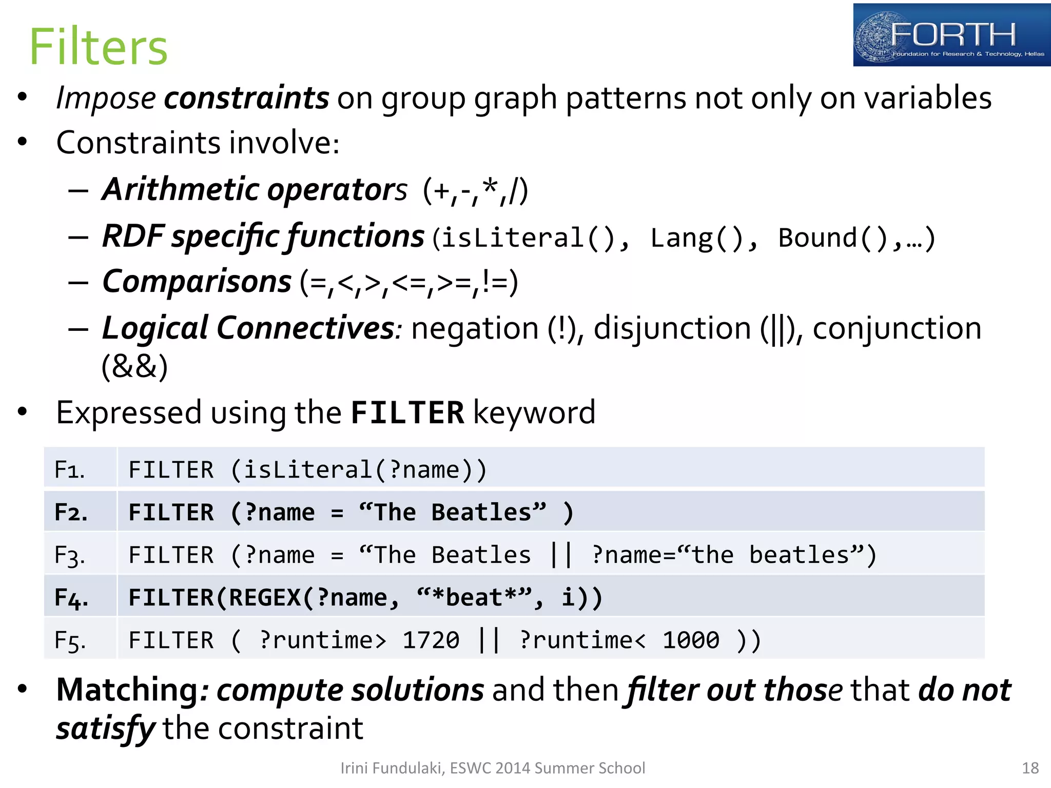 Filters 
• Impose 
constraints 
on 
group 
graph 
patterns 
not 
only 
on 
variables 
• Constraints 
involve: 
– Arithmetic 
operators 
(+,-­‐,*,/) 
– RDF 
specific 
functions 
(isLiteral(), 
Lang(), 
Bound(),…) 
– Comparisons 
(=,<,>,<=,>=,!=) 
– Logical 
Connectives: 
negation 
(!), 
disjunction 
(||), 
conjunction 
(&&) 
• Expressed 
using 
the 
FILTER 
keyword 
F1. 
FILTER 
(isLiteral(?name)) 
F2. 
FILTER 
(?name 
= 
“The 
Beatles” 
) 
F3. 
FILTER 
(?name 
= 
“The 
Beatles 
|| 
?name=“the 
beatles”) 
F4. 
FILTER(REGEX(?name, 
“*beat*”, 
i)) 
F5. 
FILTER 
( 
?runtime> 
1720 
|| 
?runtime< 
1000 
)) 
• Matching: 
compute 
solutions 
and 
then 
filter 
out 
those 
that 
do 
not 
satisfy 
the 
constraint 
Irini 
Fundulaki, 
ESWC 
2014 
Summer 
School 
18 
 