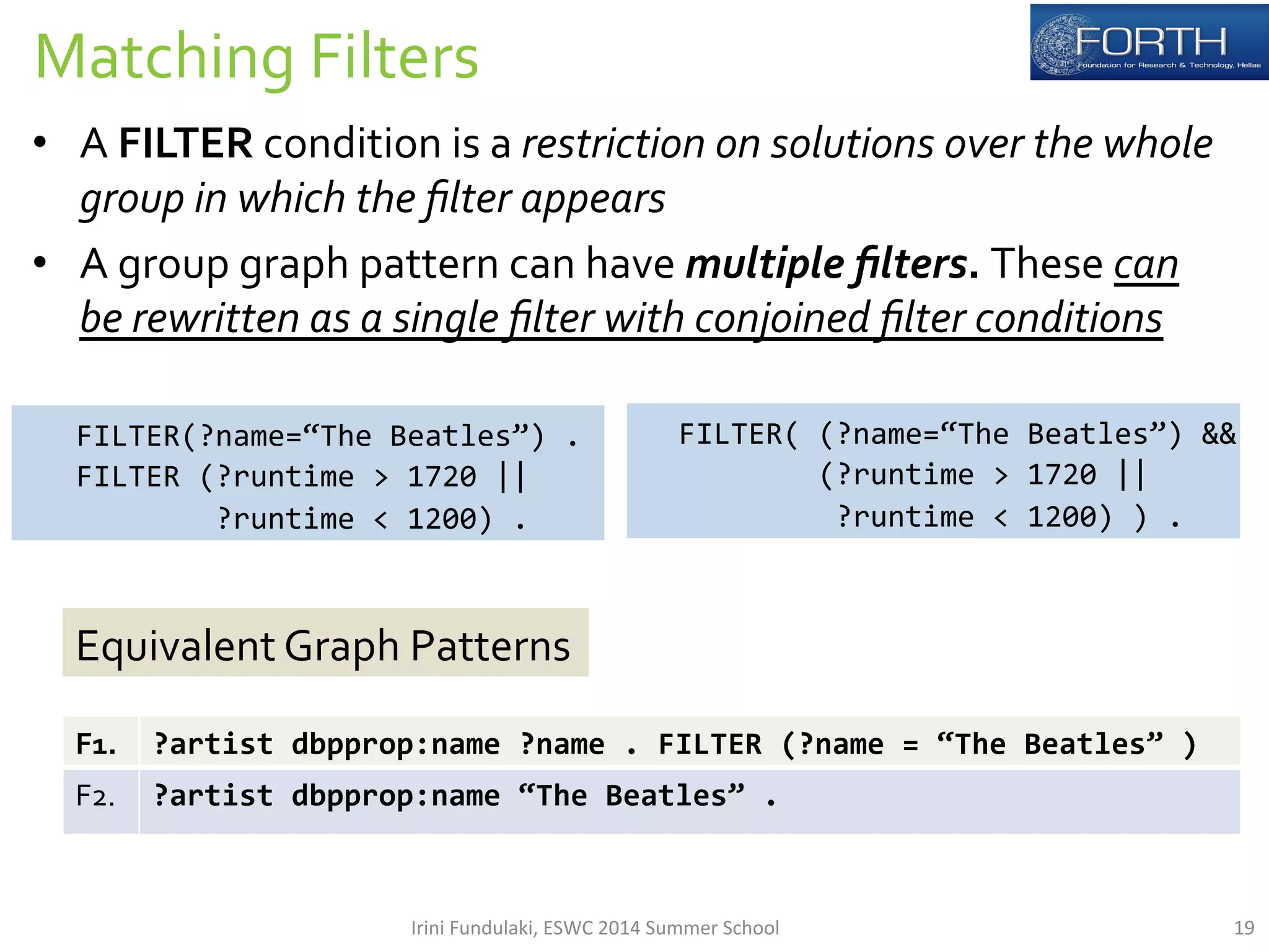 Matching 
Filters 
• A 
FILTER 
condition 
is 
a 
restriction 
on 
solutions 
over 
the 
whole 
group 
in 
which 
the 
filter 
appears 
• A 
group 
graph 
pattern 
can 
have 
multiple 
filters. 
These 
can 
be 
rewritten 
as 
a 
single 
filter 
with 
conjoined 
filter 
conditions 
FILTER(?name=“The 
Beatles”) 
. 
FILTER 
(?runtime 
> 
1720 
|| 
?runtime 
< 
1200) 
. 
FILTER( 
(?name=“The 
Beatles”) 
&& 
(?runtime 
> 
1720 
|| 
?runtime 
< 
1200) 
) 
. 
Equivalent 
Graph 
Patterns 
F1. 
?artist 
dbpprop:name 
?name 
. 
FILTER 
(?name 
= 
“The 
Beatles” 
) 
F2. 
?artist 
dbpprop:name 
“The 
Beatles” 
. 
Irini 
Fundulaki, 
ESWC 
2014 
Summer 
School 
19 
 
