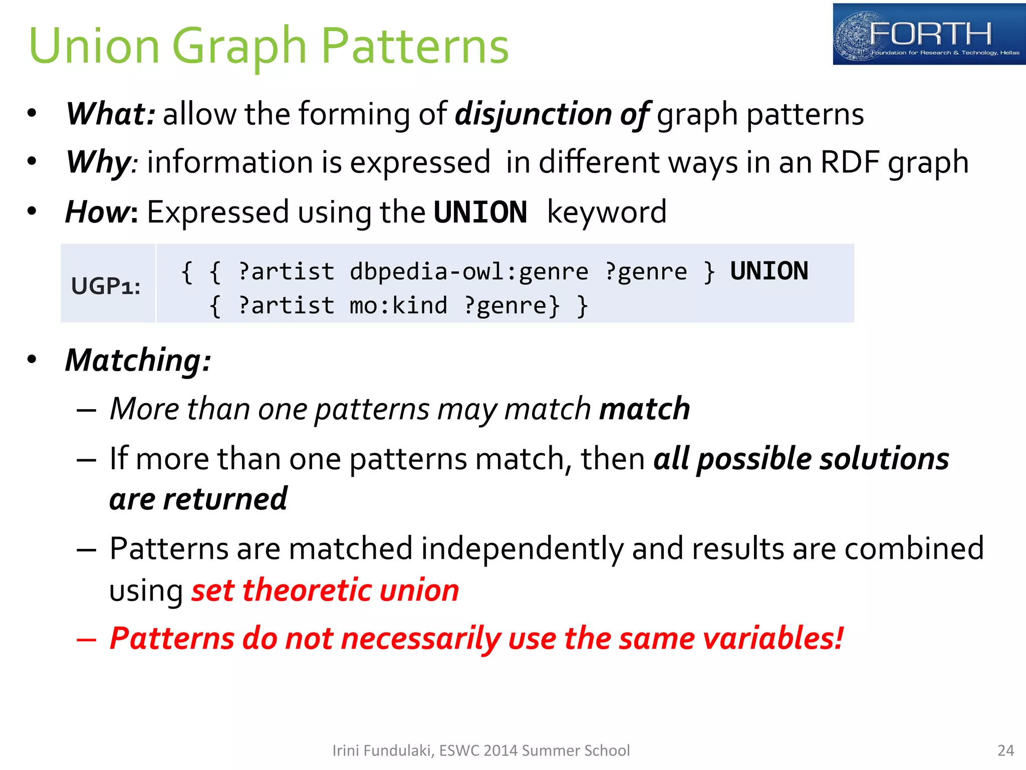 Union 
Graph 
Patterns 
• What: 
allow 
the 
forming 
of 
disjunction 
of 
graph 
patterns 
• Why: 
information 
is 
expressed 
in 
different 
ways 
in 
an 
RDF 
graph 
• How: 
Expressed 
using 
the 
UNION 
keyword 
• Matching: 
– More 
than 
one 
patterns 
may 
match 
match 
– If 
more 
than 
one 
patterns 
match, 
then 
all 
possible 
solutions 
are 
returned 
– Patterns 
are 
matched 
independently 
and 
results 
are 
combined 
using 
set 
theoretic 
union 
– Patterns 
do 
not 
necessarily 
use 
the 
same 
variables! 
UGP1: 
{ 
{ 
?artist 
dbpedia-­‐owl:genre 
?genre 
} 
UNION 
{ 
?artist 
mo:kind 
?genre} 
} 
Irini 
Fundulaki, 
ESWC 
2014 
Summer 
School 
24 
 