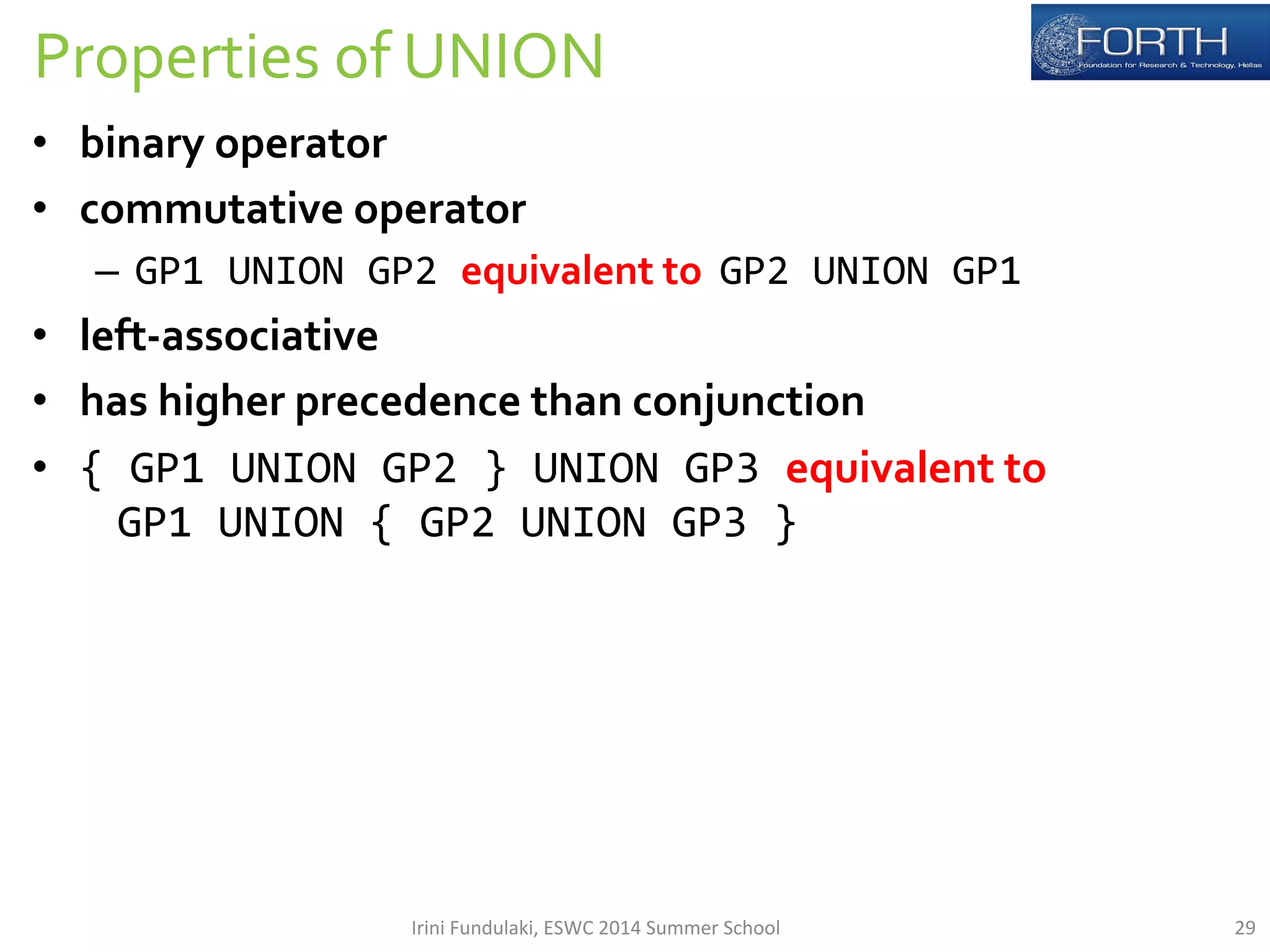 Properties 
of 
UNION 
• binary 
operator 
• commutative 
operator 
– GP1 
UNION 
GP2 
equivalent 
to 
GP2 
UNION 
GP1 
• left-­‐associative 
• has 
higher 
precedence 
than 
conjunction 
• { 
GP1 
UNION 
GP2 
} 
UNION 
GP3 
equivalent 
to 
GP1 
UNION 
{ 
GP2 
UNION 
GP3 
} 
Irini 
Fundulaki, 
ESWC 
2014 
Summer 
School 
29 
 