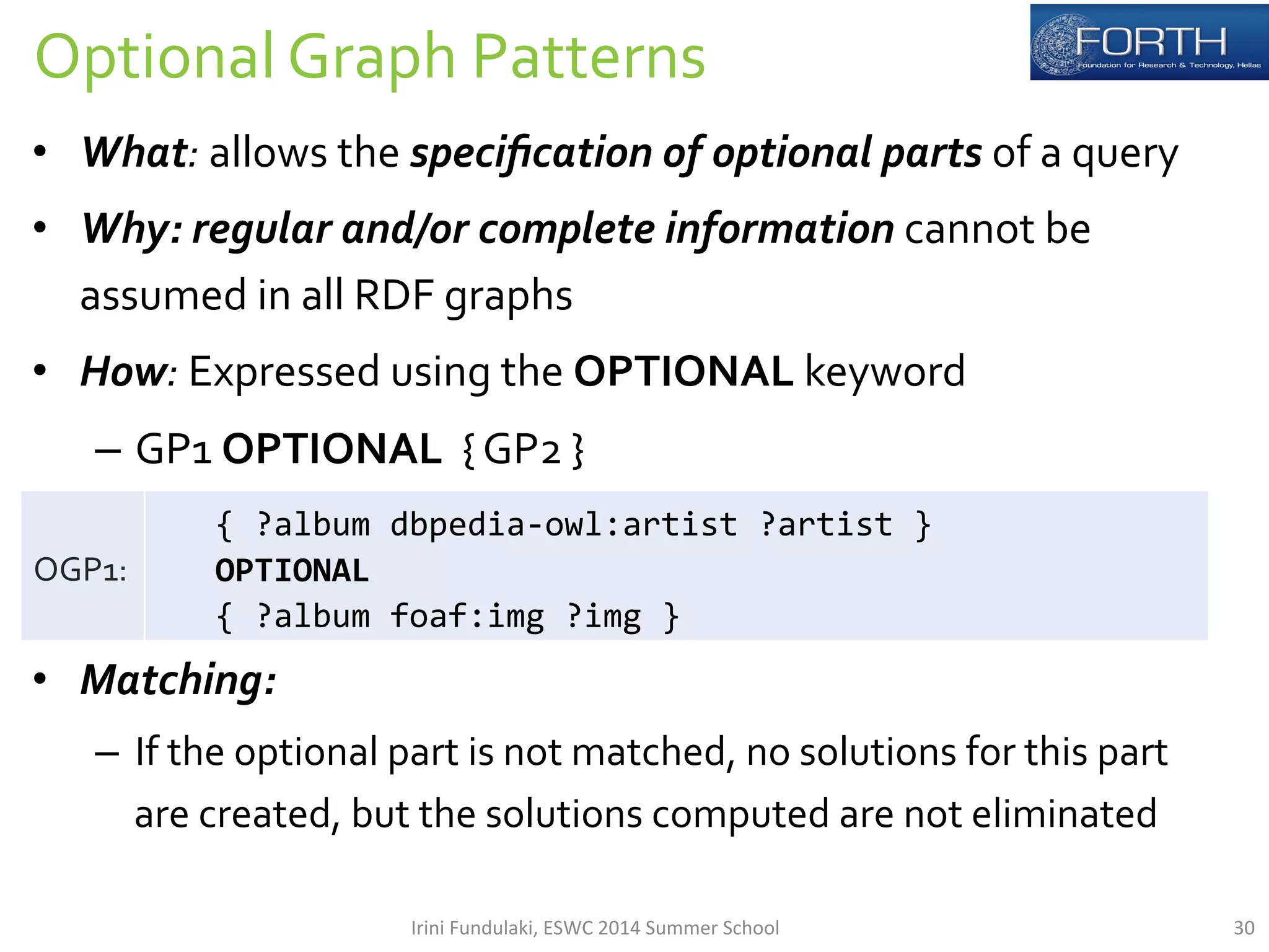 Optional 
Graph 
Patterns 
• What: 
allows 
the 
specification 
of 
optional 
parts 
of 
a 
query 
• Why: 
regular 
and/or 
complete 
information 
cannot 
be 
assumed 
in 
all 
RDF 
graphs 
• How: 
Expressed 
using 
the 
OPTIONAL 
keyword 
– GP1 
OPTIONAL 
{ 
GP2 
} 
• Matching: 
– If 
the 
optional 
part 
is 
not 
matched, 
no 
solutions 
for 
this 
part 
are 
created, 
but 
the 
solutions 
computed 
are 
not 
eliminated 
OGP1: 
{ 
?album 
dbpedia-­‐owl:artist 
?artist 
} 
OPTIONAL 
{ 
?album 
foaf:img 
?img 
} 
Irini 
Fundulaki, 
ESWC 
2014 
Summer 
School 
30 
 