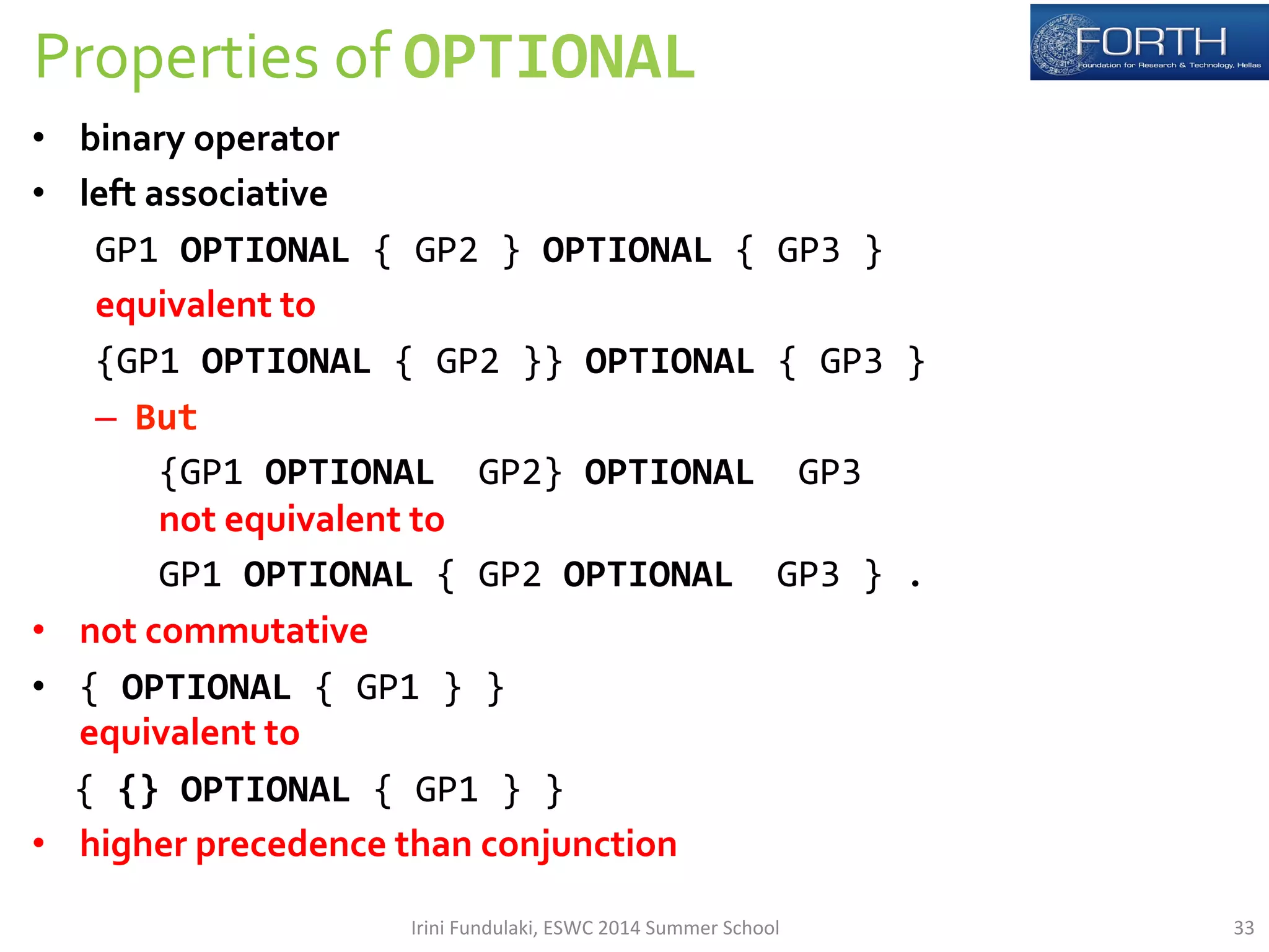 Properties 
of 
OPTIONAL 
• binary 
operator 
• left 
associative 
GP1 
OPTIONAL 
{ 
GP2 
} 
OPTIONAL 
{ 
GP3 
} 
equivalent 
to 
{GP1 
OPTIONAL 
{ 
GP2 
}} 
OPTIONAL 
{ 
GP3 
} 
– But 
{GP1 
OPTIONAL 
GP2} 
OPTIONAL 
GP3 
not 
equivalent 
to 
GP1 
OPTIONAL 
{ 
GP2 
OPTIONAL 
GP3 
} 
. 
• not 
commutative 
• { 
OPTIONAL 
{ 
GP1 
} 
} 
equivalent 
to 
{ 
{} 
OPTIONAL 
{ 
GP1 
} 
} 
• higher 
precedence 
than 
conjunction 
Irini 
Fundulaki, 
ESWC 
2014 
Summer 
School 
33 
 
