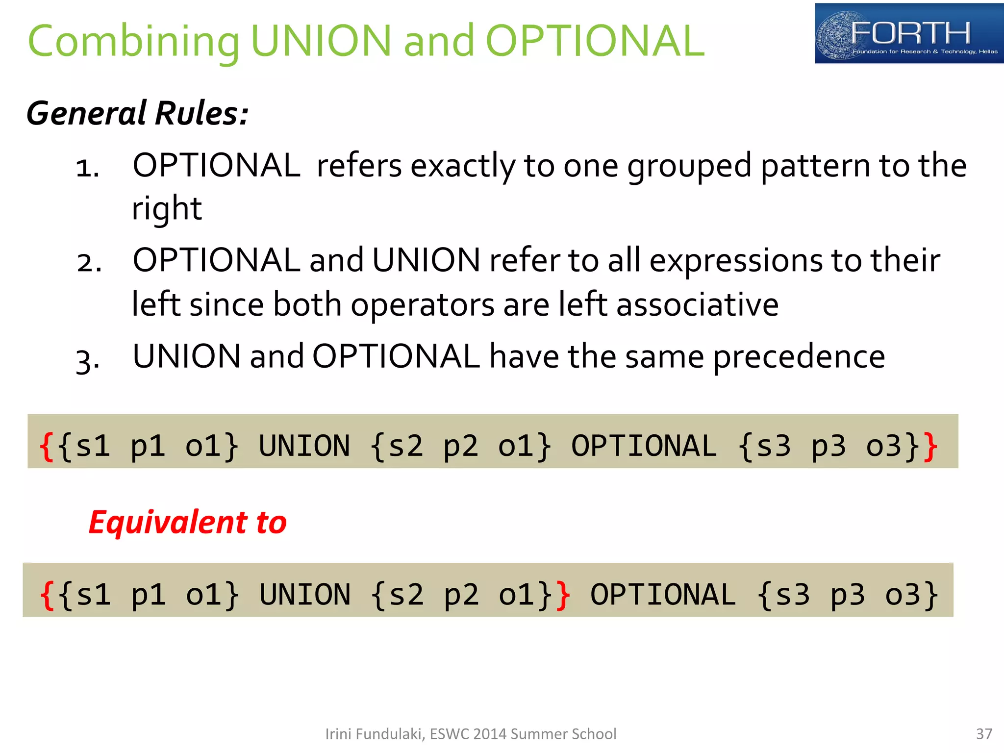 Combining 
UNION 
and 
OPTIONAL 
General 
Rules: 
1. OPTIONAL 
refers 
exactly 
to 
one 
grouped 
pattern 
to 
the 
right 
2. OPTIONAL 
and 
UNION 
refer 
to 
all 
expressions 
to 
their 
left 
since 
both 
operators 
are 
left 
associative 
3. UNION 
and 
OPTIONAL 
have 
the 
same 
precedence 
{{s1 
p1 
o1} 
UNION 
{s2 
p2 
o1} 
OPTIONAL 
{s3 
p3 
o3}} 
Equivalent 
to 
{{s1 
p1 
o1} 
UNION 
{s2 
p2 
o1}} 
OPTIONAL 
{s3 
p3 
o3} 
Irini 
Fundulaki, 
ESWC 
2014 
Summer 
School 
37 
 