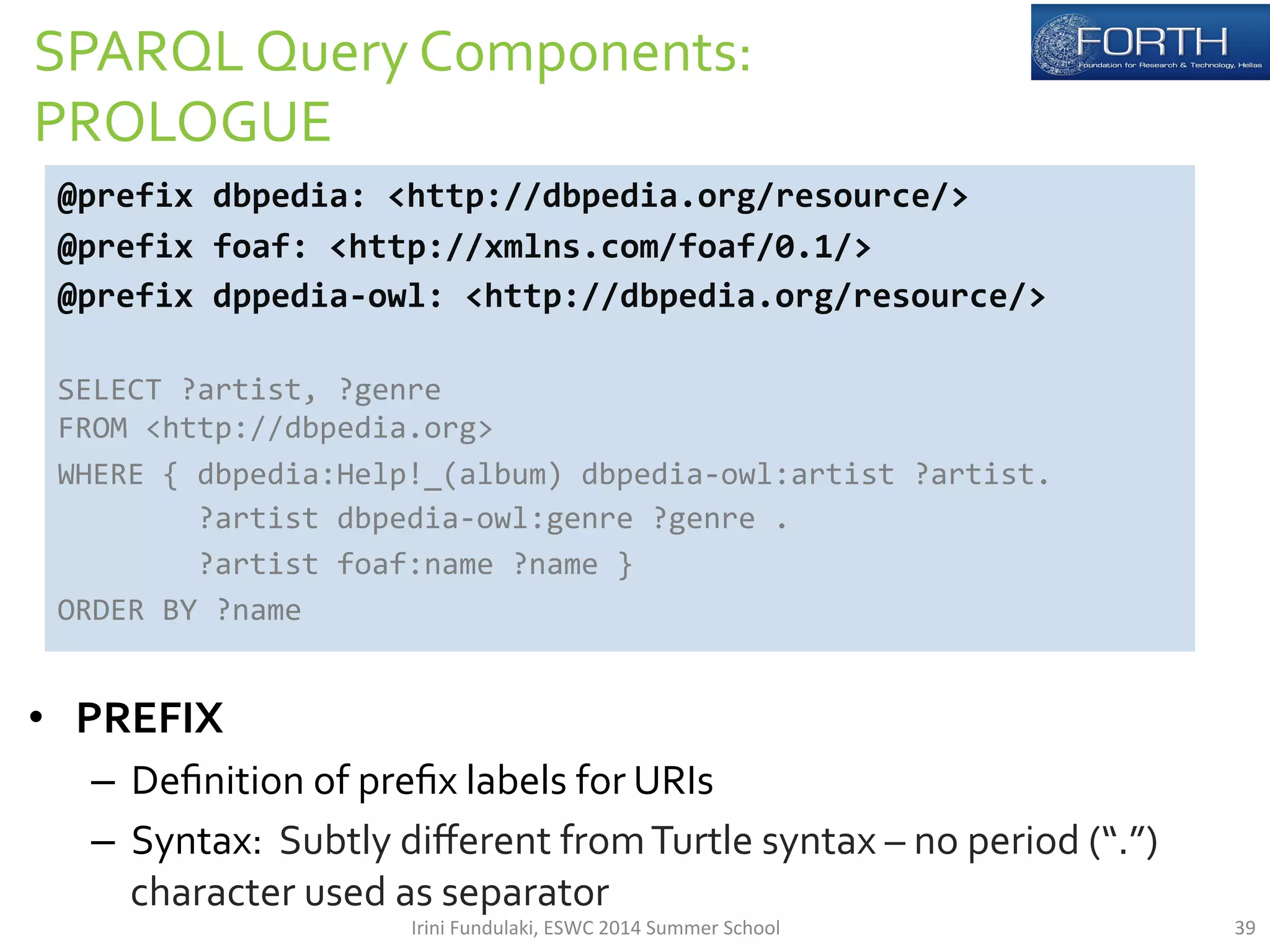 SPARQL 
Query 
Components: 
PROLOGUE 
@prefix 
dbpedia: 
<http://dbpedia.org/resource/> 
@prefix 
foaf: 
<http://xmlns.com/foaf/0.1/> 
@prefix 
dppedia-­‐owl: 
<http://dbpedia.org/resource/> 
SELECT 
?artist, 
?genre 
FROM 
<http://dbpedia.org> 
WHERE 
{ 
dbpedia:Help!_(album) 
dbpedia-­‐owl:artist 
?artist. 
?artist 
dbpedia-­‐owl:genre 
?genre 
. 
?artist 
foaf:name 
?name 
} 
ORDER 
BY 
?name 
• PREFIX 
– Definition 
of 
prefix 
labels 
for 
URIs 
– Syntax: 
Subtly 
different 
from 
Turtle 
syntax 
– 
no 
period 
(“.”) 
character 
used 
as 
separator 
Irini 
Fundulaki, 
ESWC 
2014 
Summer 
School 
39 
 