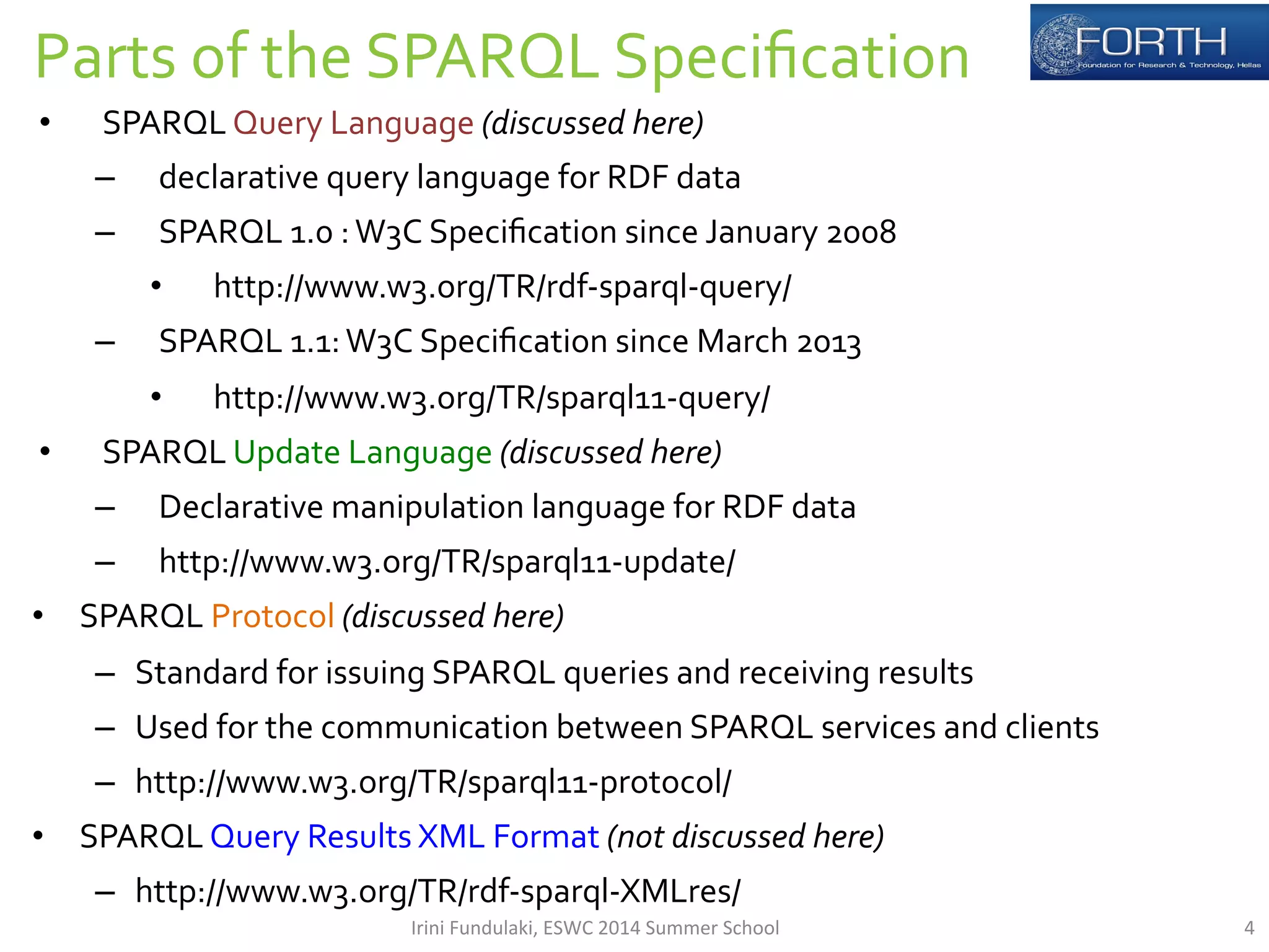 Parts 
of 
the 
SPARQL 
Specification 
• SPARQL 
Query 
Language 
(discussed 
here) 
– declarative 
query 
language 
for 
RDF 
data 
– SPARQL 
1.0 
: 
W3C 
Specification 
since 
January 
2008 
• http://www.w3.org/TR/rdf-­‐sparql-­‐query/ 
– SPARQL 
1.1: 
W3C 
Specification 
since 
March 
2013 
• http://www.w3.org/TR/sparql11-­‐query/ 
• SPARQL 
Update 
Language 
(discussed 
here) 
– Declarative 
manipulation 
language 
for 
RDF 
data 
– http://www.w3.org/TR/sparql11-­‐update/ 
• SPARQL 
Protocol 
(discussed 
here) 
– Standard 
for 
issuing 
SPARQL 
queries 
and 
receiving 
results 
– Used 
for 
the 
communication 
between 
SPARQL 
services 
and 
clients 
– http://www.w3.org/TR/sparql11-­‐protocol/ 
• SPARQL 
Query 
Results 
XML 
Format 
(not 
discussed 
here) 
– http://www.w3.org/TR/rdf-­‐sparql-­‐XMLres/ 
Irini 
Fundulaki, 
ESWC 
2014 
Summer 
School 
4 
 