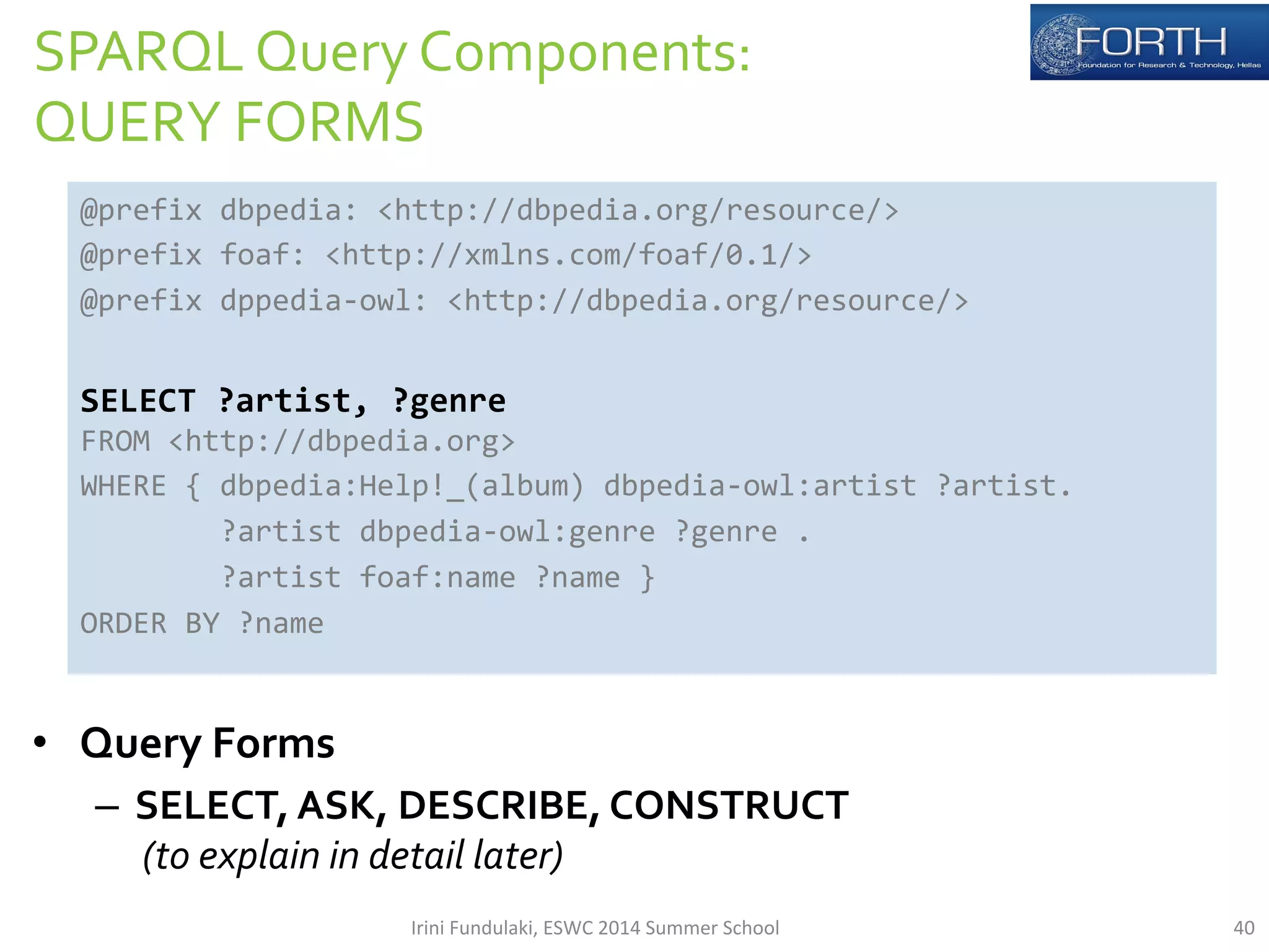 SPARQL 
Query 
Components: 
QUERY 
FORMS 
@prefix 
dbpedia: 
<http://dbpedia.org/resource/> 
@prefix 
foaf: 
<http://xmlns.com/foaf/0.1/> 
@prefix 
dppedia-­‐owl: 
<http://dbpedia.org/resource/> 
SELECT 
?artist, 
?genre 
FROM 
<http://dbpedia.org> 
WHERE 
{ 
dbpedia:Help!_(album) 
dbpedia-­‐owl:artist 
?artist. 
ORDER 
BY 
?name 
• Query 
?artist 
dbpedia-­‐owl:genre 
?genre 
. 
?artist 
foaf:name 
?name 
} 
Forms 
– SELECT, 
ASK, 
DESCRIBE, 
CONSTRUCT 
(to 
explain 
in 
detail 
later) 
Irini 
Fundulaki, 
ESWC 
2014 
Summer 
School 
40 
 