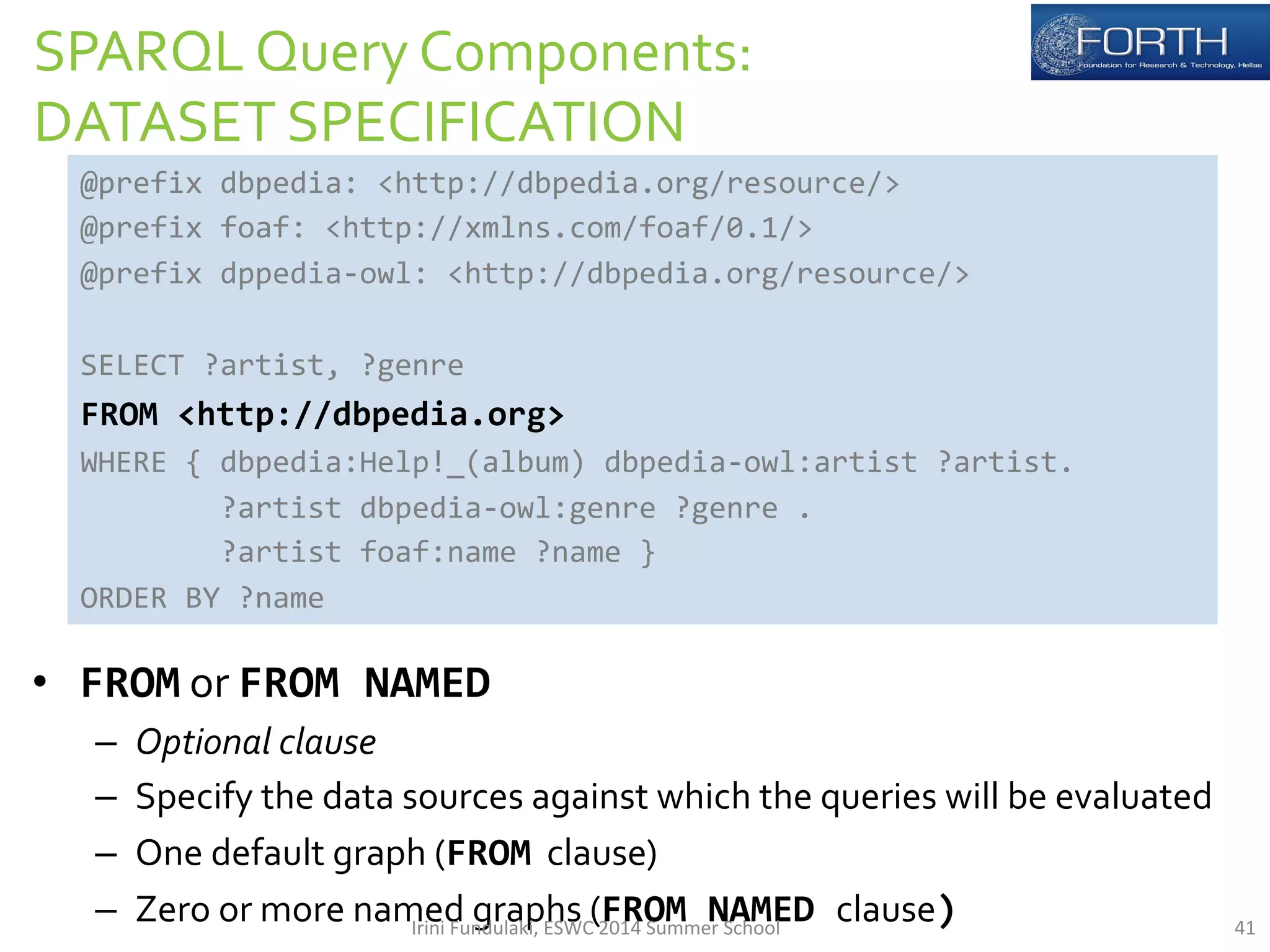 SPARQL 
Query 
Components: 
DATASET 
SPECIFICATION 
@prefix 
dbpedia: 
<http://dbpedia.org/resource/> 
@prefix 
foaf: 
<http://xmlns.com/foaf/0.1/> 
@prefix 
dppedia-­‐owl: 
<http://dbpedia.org/resource/> 
SELECT 
?artist, 
?genre 
FROM 
<http://dbpedia.org> 
WHERE 
{ 
dbpedia:Help!_(album) 
dbpedia-­‐owl:artist 
?artist. 
ORDER 
BY 
?name 
• FROM 
?artist 
dbpedia-­‐owl:genre 
?genre 
. 
?artist 
foaf:name 
?name 
} 
or 
FROM 
NAMED 
– Optional 
clause 
– Specify 
the 
data 
sources 
against 
which 
the 
queries 
will 
be 
evaluated 
– One 
default 
graph 
(FROM 
clause) 
– Zero 
or 
more 
named 
graphs 
(FROM 
NAMED 
clause) 
Irini 
Fundulaki, 
ESWC 
2014 
Summer 
School 
41 
 