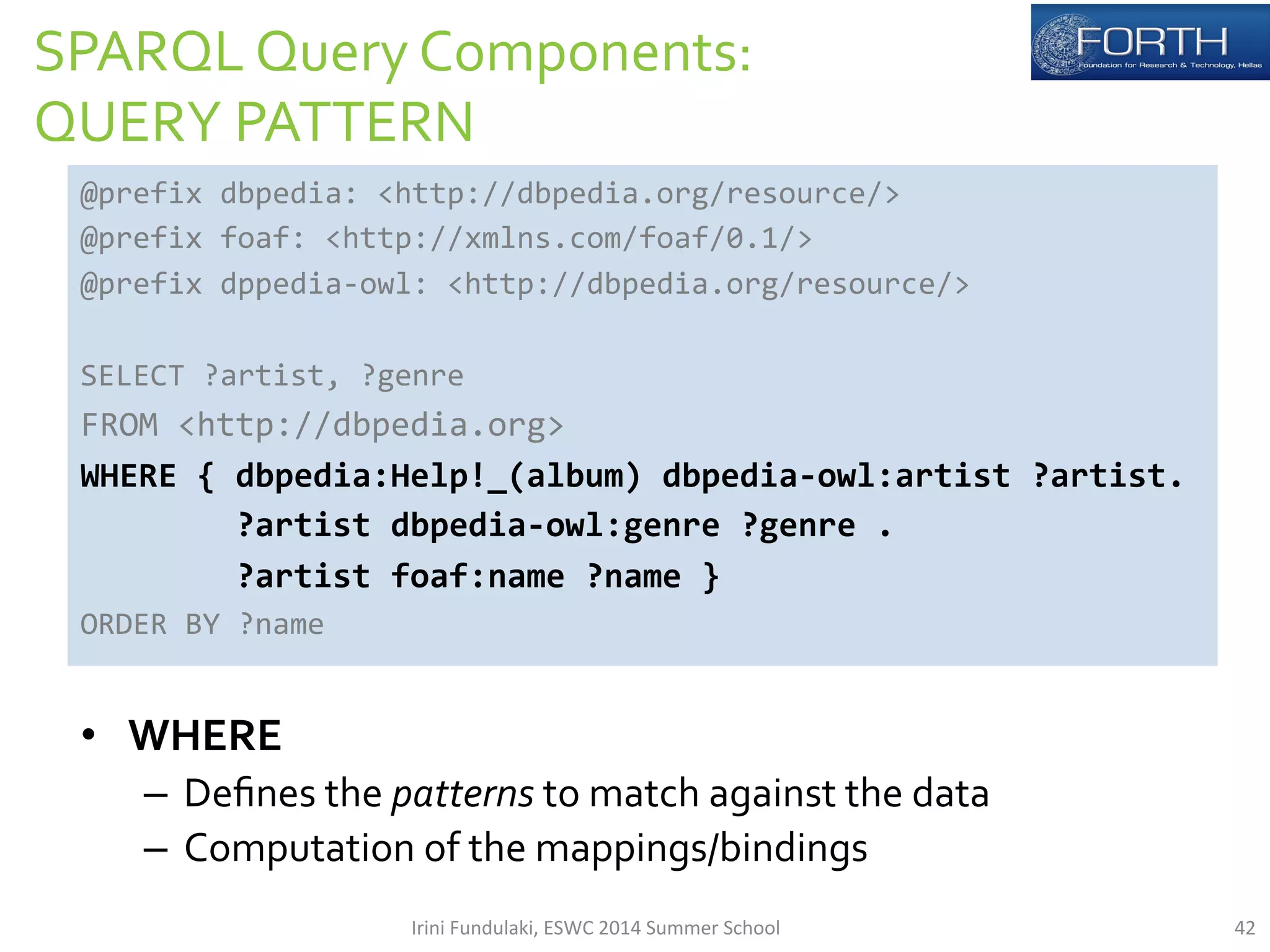 SPARQL 
Query 
Components: 
QUERY 
PATTERN 
@prefix 
dbpedia: 
<http://dbpedia.org/resource/> 
@prefix 
foaf: 
<http://xmlns.com/foaf/0.1/> 
@prefix 
dppedia-­‐owl: 
<http://dbpedia.org/resource/> 
SELECT 
?artist, 
?genre 
FROM 
<http://dbpedia.org> 
WHERE 
{ 
dbpedia:Help!_(album) 
dbpedia-­‐owl:artist 
?artist. 
?artist 
dbpedia-­‐owl:genre 
?genre 
. 
?artist 
foaf:name 
?name 
} 
ORDER 
BY 
?name 
• WHERE 
– Defines 
the 
patterns 
to 
match 
against 
the 
data 
– Computation 
of 
the 
mappings/bindings 
Irini 
Fundulaki, 
ESWC 
2014 
Summer 
School 
42 
 