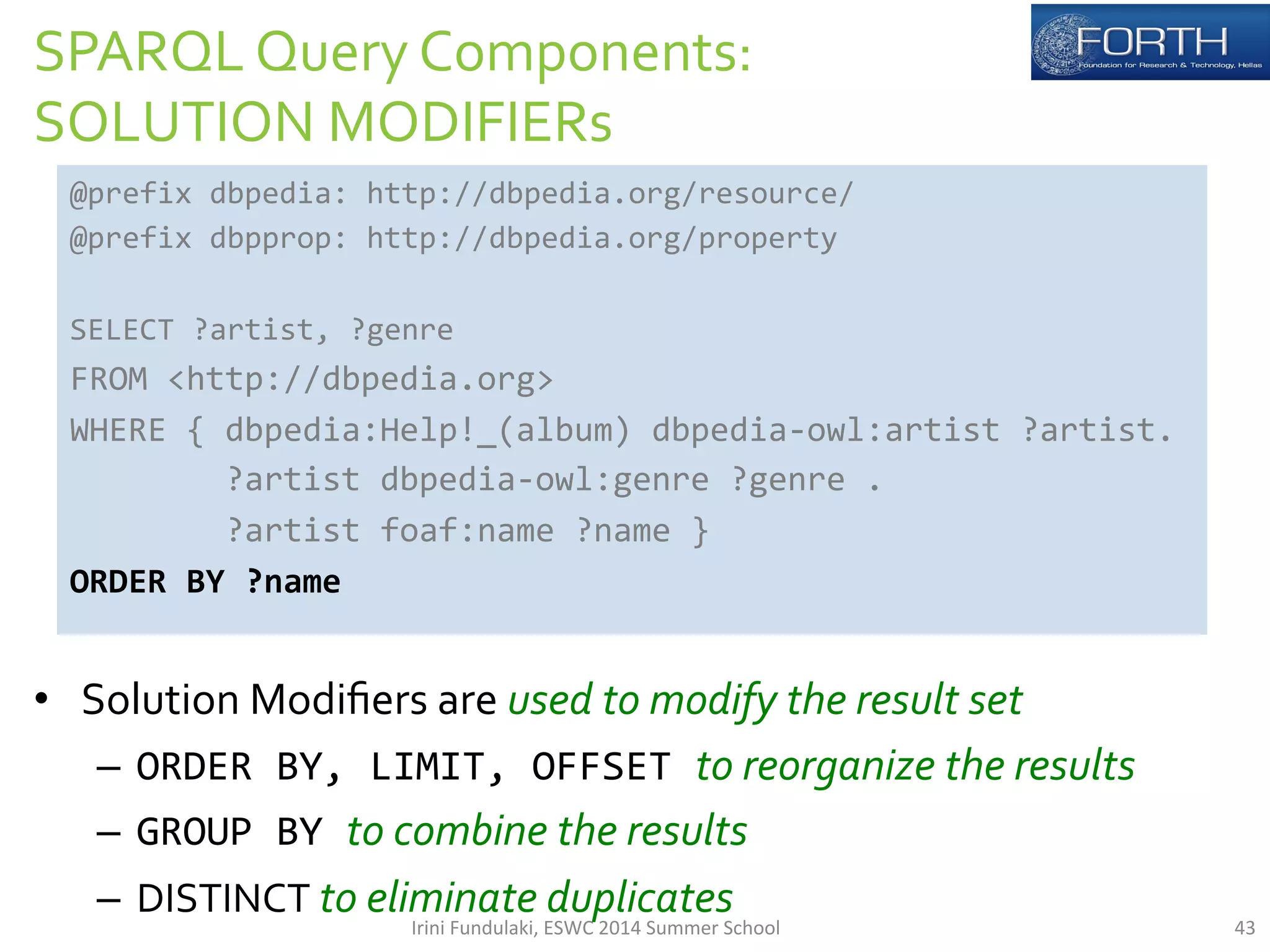 SPARQL 
Query 
Components: 
SOLUTION 
MODIFIERs 
@prefix 
dbpedia: 
http://dbpedia.org/resource/ 
@prefix 
dbpprop: 
http://dbpedia.org/property 
SELECT 
?artist, 
?genre 
FROM 
<http://dbpedia.org> 
WHERE 
{ 
dbpedia:Help!_(album) 
dbpedia-­‐owl:artist 
?artist. 
?artist 
dbpedia-­‐owl:genre 
?genre 
. 
?artist 
foaf:name 
?name 
} 
ORDER 
BY 
?name 
• Solution 
Modifiers 
are 
used 
to 
modify 
the 
result 
set 
– ORDER 
BY, 
LIMIT, 
OFFSET 
to 
reorganize 
the 
results 
– GROUP 
BY 
to 
combine 
the 
results 
– DISTINCT 
to 
eliminate 
duplicates 
Irini 
Fundulaki, 
ESWC 
2014 
Summer 
School 
43 
 