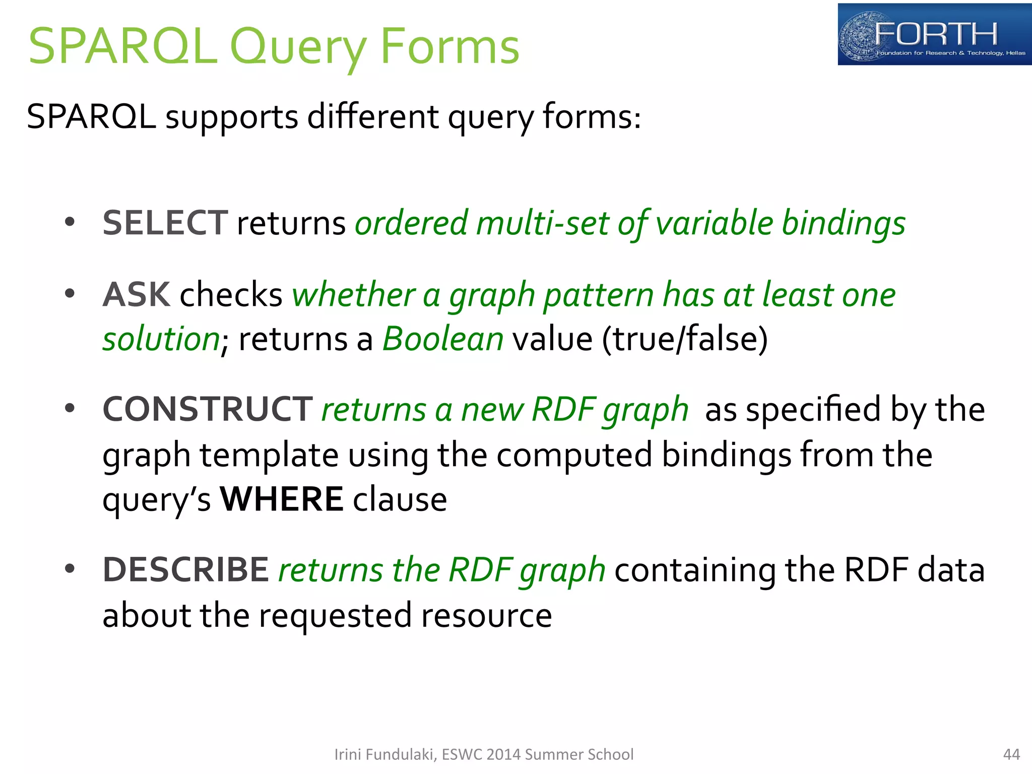 SPARQL 
Query 
Forms 
SPARQL 
supports 
different 
query 
forms: 
• SELECT 
returns 
ordered 
multi-­‐set 
of 
variable 
bindings 
• ASK 
checks 
whether 
a 
graph 
pattern 
has 
at 
least 
one 
solution; 
returns 
a 
Boolean 
value 
(true/false) 
• CONSTRUCT 
returns 
a 
new 
RDF 
graph 
as 
specified 
by 
the 
graph 
template 
using 
the 
computed 
bindings 
from 
the 
query’s 
WHERE 
clause 
• DESCRIBE 
returns 
the 
RDF 
graph 
containing 
the 
RDF 
data 
about 
the 
requested 
resource 
Irini 
Fundulaki, 
ESWC 
2014 
Summer 
School 
44 
 
