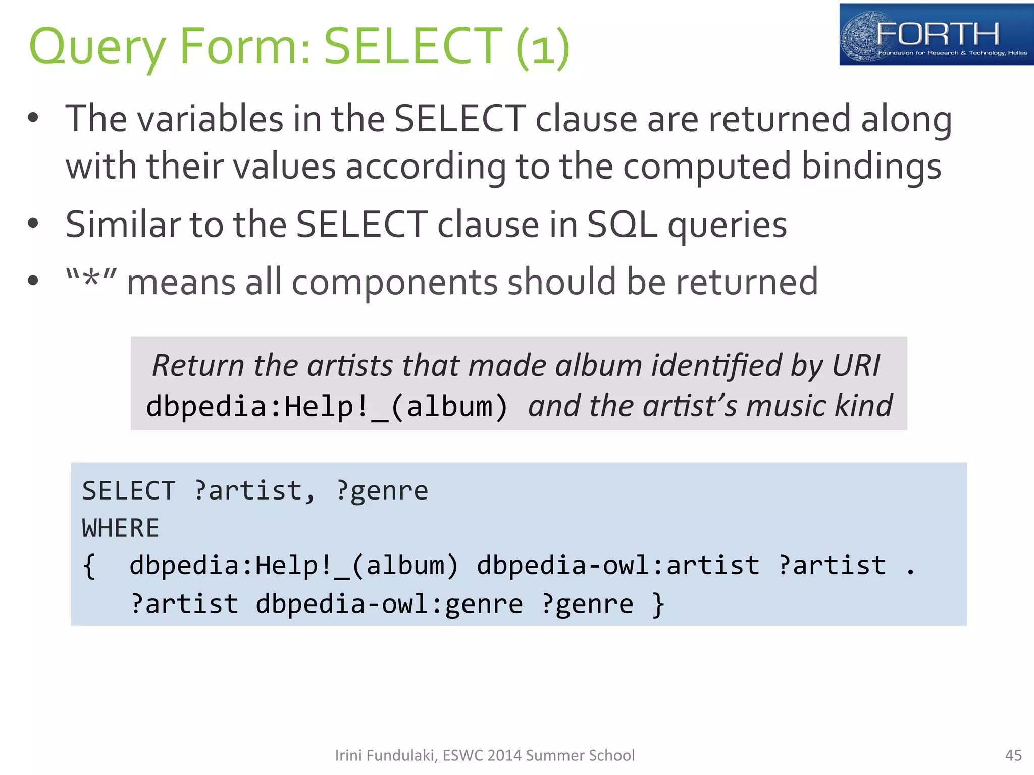 Query 
Form: 
SELECT 
(1) 
• The 
variables 
in 
the 
SELECT 
clause 
are 
returned 
along 
with 
their 
values 
according 
to 
the 
computed 
bindings 
• Similar 
to 
the 
SELECT 
clause 
in 
SQL 
queries 
• “*” 
means 
all 
components 
should 
be 
returned 
Return 
the 
ar*sts 
that 
made 
album 
iden*fied 
by 
URI 
dbpedia:Help!_(album) 
and 
the 
ar*st’s 
music 
kind 
SELECT 
?artist, 
?genre 
WHERE 
{ 
dbpedia:Help!_(album) 
dbpedia-­‐owl:artist 
?artist 
. 
?artist 
dbpedia-­‐owl:genre 
?genre 
} 
Irini 
Fundulaki, 
ESWC 
2014 
Summer 
School 
45 
 