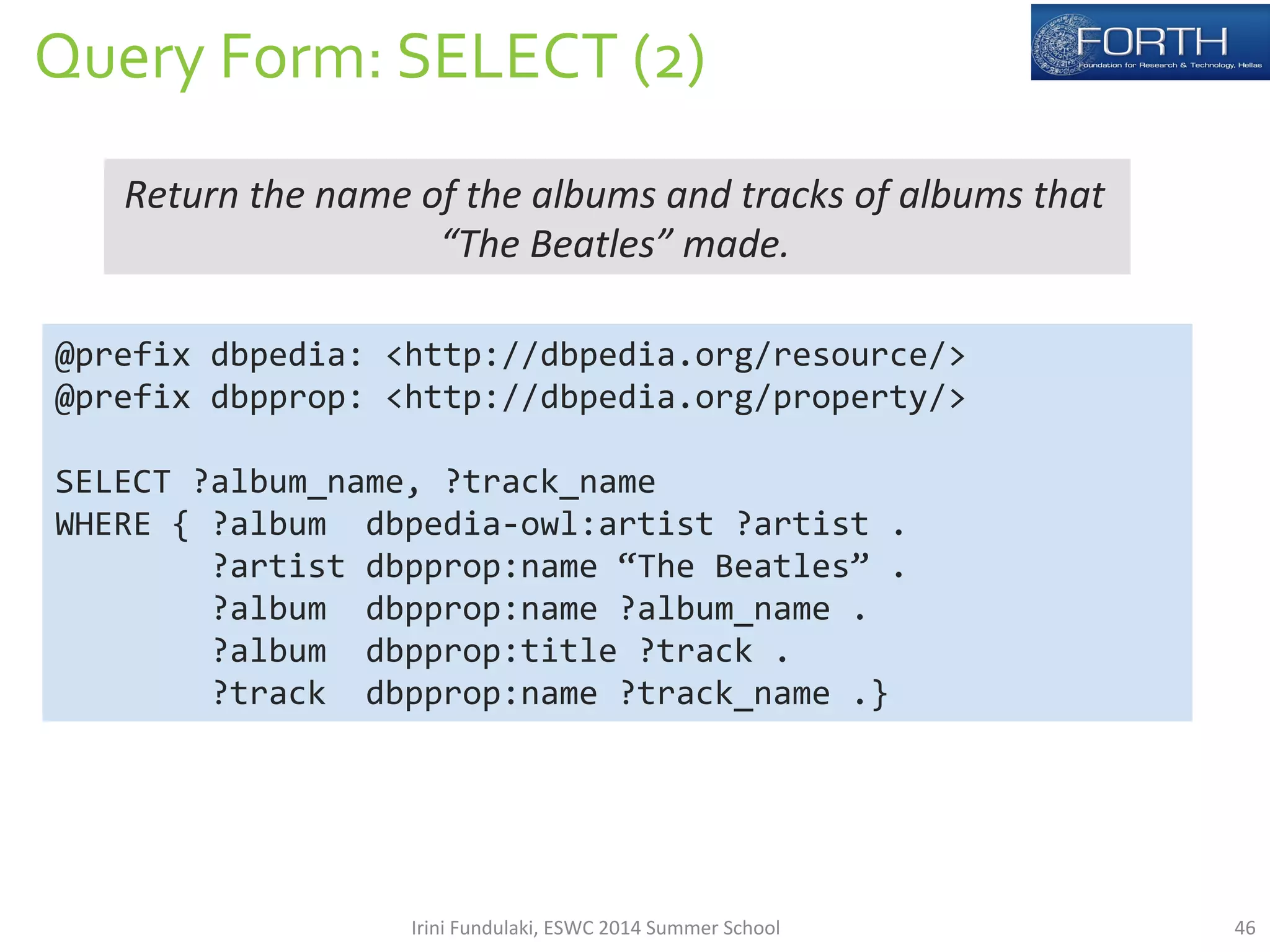 Query 
Form: 
SELECT 
(2) 
Return 
the 
name 
of 
the 
albums 
and 
tracks 
of 
albums 
that 
“The 
Beatles” 
made. 
@prefix 
dbpedia: 
<http://dbpedia.org/resource/> 
@prefix 
dbpprop: 
<http://dbpedia.org/property/> 
SELECT 
?album_name, 
?track_name 
WHERE 
{ 
?album 
dbpedia-­‐owl:artist 
?artist 
. 
?artist 
dbpprop:name 
“The 
Beatles” 
. 
?album 
dbpprop:name 
?album_name 
. 
?album 
dbpprop:title 
?track 
. 
?track 
dbpprop:name 
?track_name 
.} 
Irini 
Fundulaki, 
ESWC 
2014 
Summer 
School 
46 
 