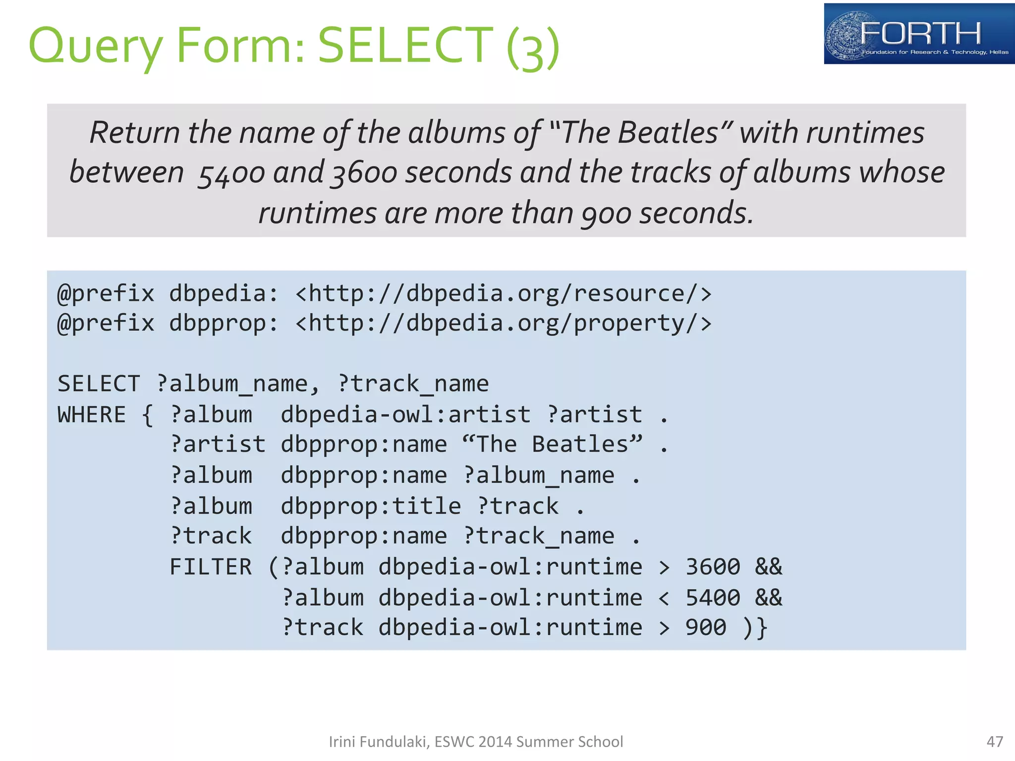 Query 
Form: 
SELECT 
(3) 
Return 
the 
name 
of 
the 
albums 
of 
“The 
Beatles” 
with 
runtimes 
between 
5400 
and 
3600 
seconds 
and 
the 
tracks 
of 
albums 
whose 
runtimes 
are 
more 
than 
900 
seconds. 
@prefix 
dbpedia: 
<http://dbpedia.org/resource/> 
@prefix 
dbpprop: 
<http://dbpedia.org/property/> 
SELECT 
?album_name, 
?track_name 
WHERE 
{ 
?album 
dbpedia-­‐owl:artist 
?artist 
. 
?artist 
dbpprop:name 
“The 
Beatles” 
. 
?album 
dbpprop:name 
?album_name 
. 
?album 
dbpprop:title 
?track 
. 
?track 
dbpprop:name 
?track_name 
. 
FILTER 
(?album 
dbpedia-­‐owl:runtime 
> 
3600 
&& 
?album 
dbpedia-­‐owl:runtime 
< 
5400 
&& 
?track 
dbpedia-­‐owl:runtime 
> 
900 
)} 
Irini 
Fundulaki, 
ESWC 
2014 
Summer 
School 
47 
 