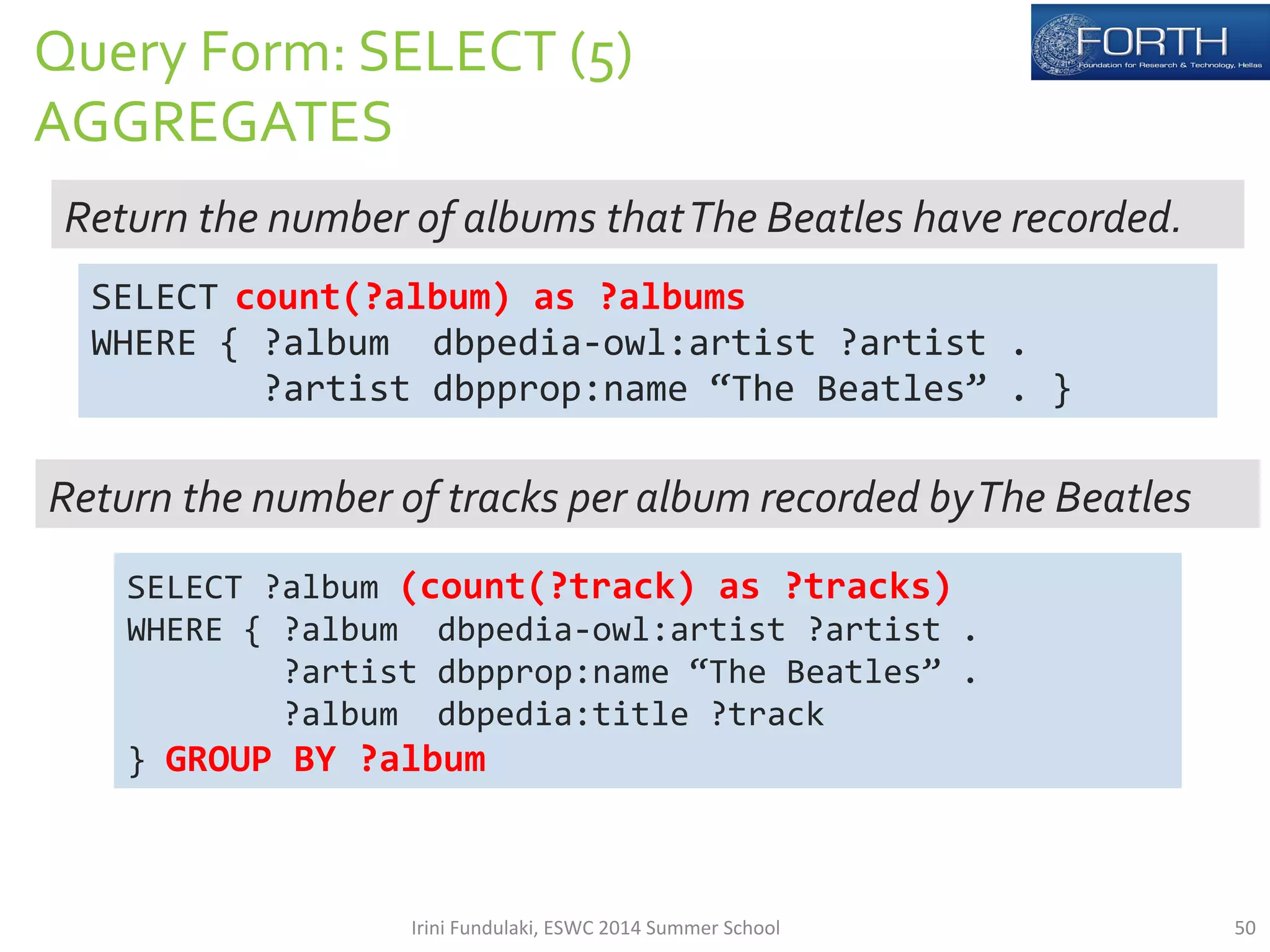Query 
Form: 
SELECT 
(5) 
AGGREGATES 
Return 
the 
number 
of 
albums 
that 
The 
Beatles 
have 
recorded. 
SELECT 
count(?album) 
as 
?albums 
WHERE 
{ 
?album 
dbpedia-­‐owl:artist 
?artist 
. 
?artist 
dbpprop:name 
“The 
Beatles” 
. 
} 
Return 
the 
number 
of 
tracks 
per 
album 
recorded 
by 
The 
Beatles 
SELECT 
?album 
(count(?track) 
as 
?tracks) 
WHERE 
{ 
?album 
dbpedia-­‐owl:artist 
?artist 
. 
?artist 
dbpprop:name 
“The 
Beatles” 
. 
?album 
dbpedia:title 
?track 
} 
GROUP 
BY 
?album 
Irini 
Fundulaki, 
ESWC 
2014 
Summer 
School 
50 
 