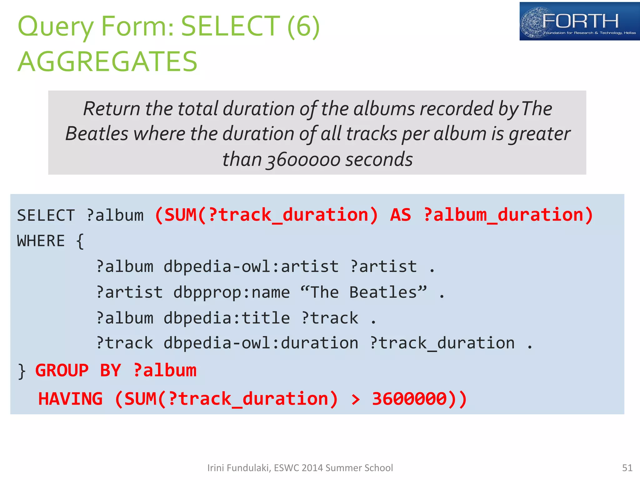 Query 
Form: 
SELECT 
(6) 
AGGREGATES 
Return 
the 
total 
duration 
of 
the 
albums 
recorded 
by 
The 
Beatles 
where 
the 
duration 
of 
all 
tracks 
per 
album 
is 
greater 
than 
3600000 
seconds 
SELECT 
?album 
(SUM(?track_duration) 
AS 
?album_duration) 
WHERE 
{ 
?album 
dbpedia-­‐owl:artist 
?artist 
. 
?artist 
dbpprop:name 
“The 
Beatles” 
. 
?album 
dbpedia:title 
?track 
. 
?track 
dbpedia-­‐owl:duration 
?track_duration 
. 
} 
GROUP 
BY 
?album 
HAVING 
(SUM(?track_duration) 
> 
3600000)) 
Irini 
Fundulaki, 
ESWC 
2014 
Summer 
School 
51 
 