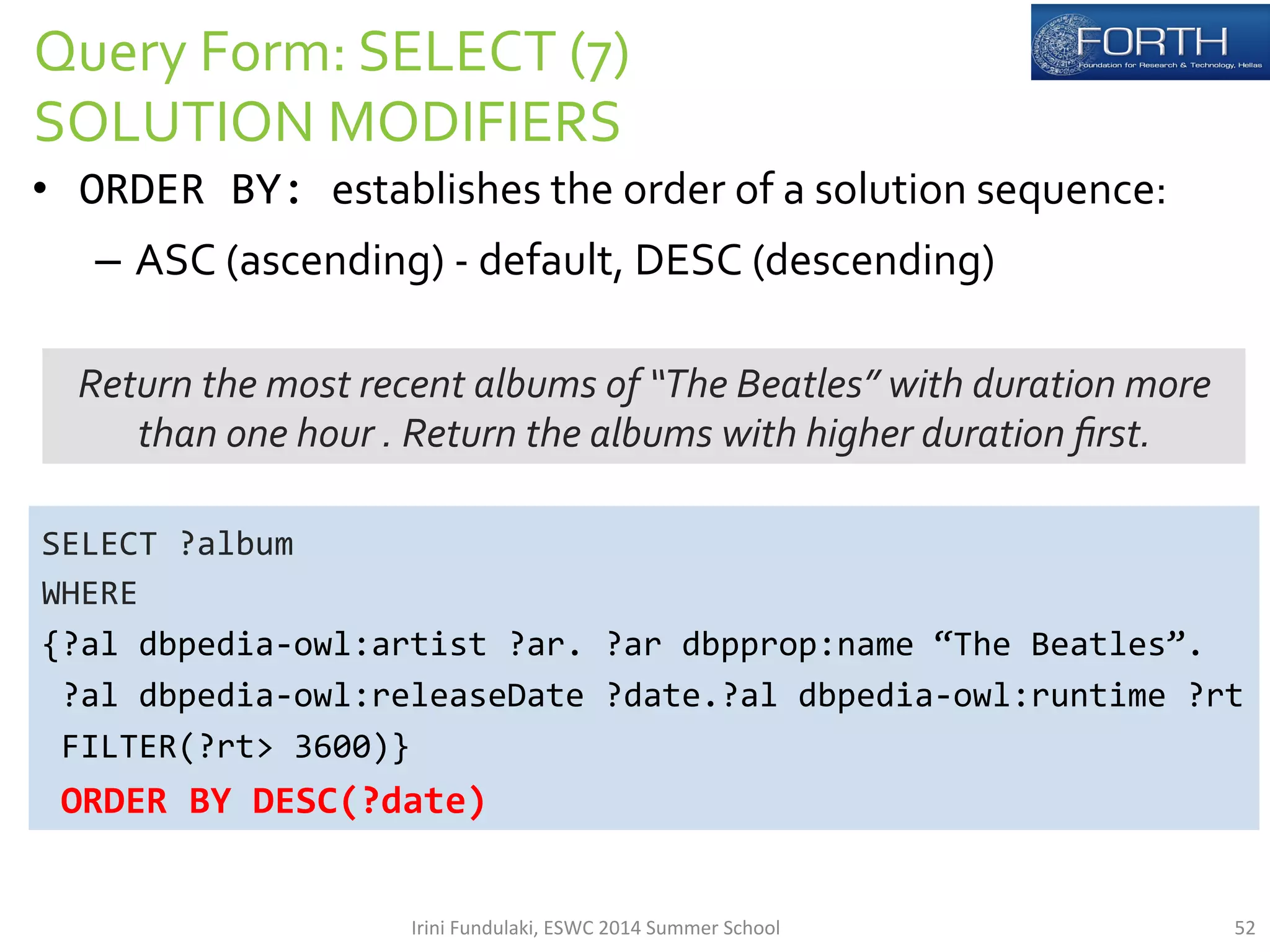 Query 
Form: 
SELECT 
(7) 
SOLUTION 
MODIFIERS 
• ORDER 
BY: 
establishes 
the 
order 
of 
a 
solution 
sequence: 
– ASC 
(ascending) 
-­‐ 
default, 
DESC 
(descending) 
Return 
the 
most 
recent 
albums 
of 
“The 
Beatles” 
with 
duration 
more 
than 
one 
hour 
. 
Return 
the 
albums 
with 
higher 
duration 
first. 
SELECT 
?album 
WHERE 
{?al 
dbpedia-­‐owl:artist 
?ar. 
?ar 
dbpprop:name 
“The 
Beatles”. 
?al 
dbpedia-­‐owl:releaseDate 
?date.?al 
dbpedia-­‐owl:runtime 
?rt 
FILTER(?rt> 
3600)} 
ORDER 
BY 
DESC(?date) 
Irini 
Fundulaki, 
ESWC 
2014 
Summer 
School 
52 
 