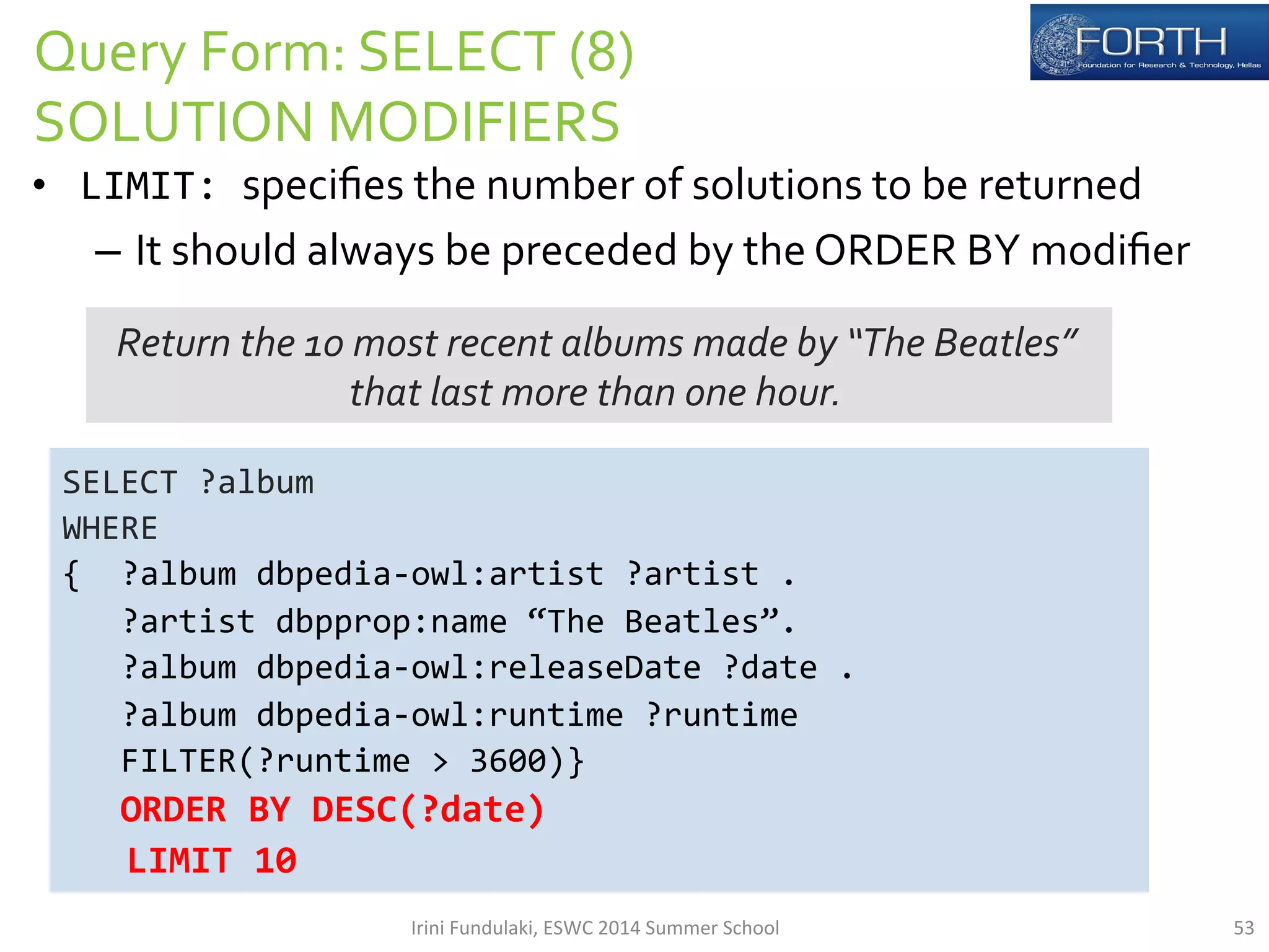 Query 
Form: 
SELECT 
(8) 
SOLUTION 
MODIFIERS 
• LIMIT: 
specifies 
the 
number 
of 
solutions 
to 
be 
returned 
– It 
should 
always 
be 
preceded 
by 
the 
ORDER 
BY 
modifier 
Return 
the 
10 
most 
recent 
albums 
made 
by 
“The 
Beatles” 
that 
last 
more 
than 
one 
hour. 
SELECT 
?album 
WHERE 
{ 
?album 
dbpedia-­‐owl:artist 
?artist 
. 
?artist 
dbpprop:name 
“The 
Beatles”. 
?album 
dbpedia-­‐owl:releaseDate 
?date 
. 
?album 
dbpedia-­‐owl:runtime 
?runtime 
FILTER(?runtime 
> 
3600)} 
ORDER 
BY 
DESC(?date) 
LIMIT 
10 
Irini 
Fundulaki, 
ESWC 
2014 
Summer 
School 
53 
 