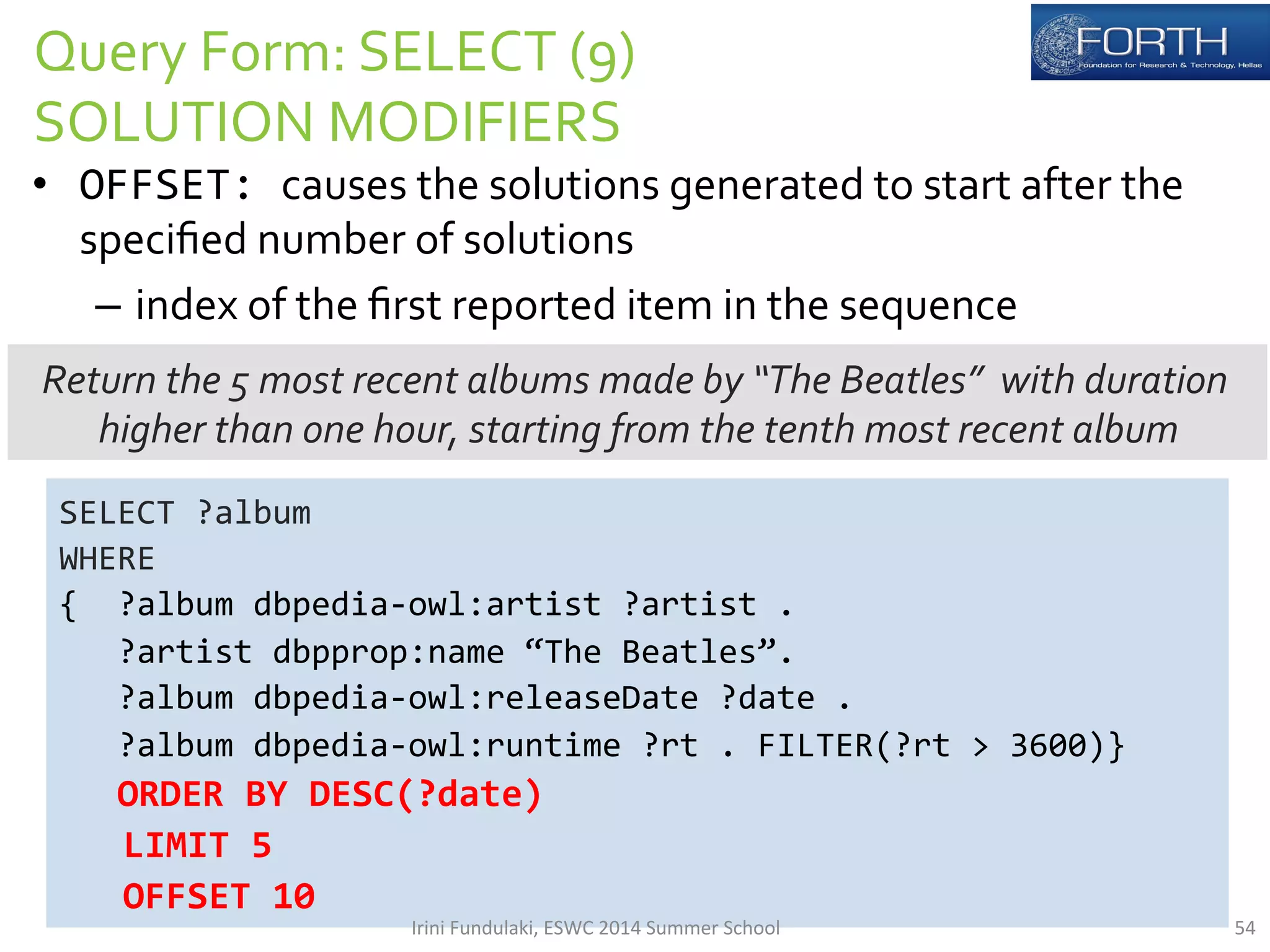 Query 
Form: 
SELECT 
(9) 
SOLUTION 
MODIFIERS 
• OFFSET: 
causes 
the 
solutions 
generated 
to 
start 
after 
the 
specified 
number 
of 
solutions 
– index 
of 
the 
first 
reported 
item 
in 
the 
sequence 
Return 
the 
5 
most 
recent 
albums 
made 
by 
“The 
Beatles” 
with 
duration 
higher 
than 
one 
hour, 
starting 
from 
the 
tenth 
most 
recent 
album 
SELECT 
?album 
WHERE 
{ 
?album 
dbpedia-­‐owl:artist 
?artist 
. 
?artist 
dbpprop:name 
“The 
Beatles”. 
?album 
dbpedia-­‐owl:releaseDate 
?date 
. 
?album 
dbpedia-­‐owl:runtime 
?rt 
. 
FILTER(?rt 
> 
3600)} 
ORDER 
BY 
DESC(?date) 
LIMIT 
5 
OFFSET 
10 
Irini 
Fundulaki, 
ESWC 
2014 
Summer 
School 
54 
 