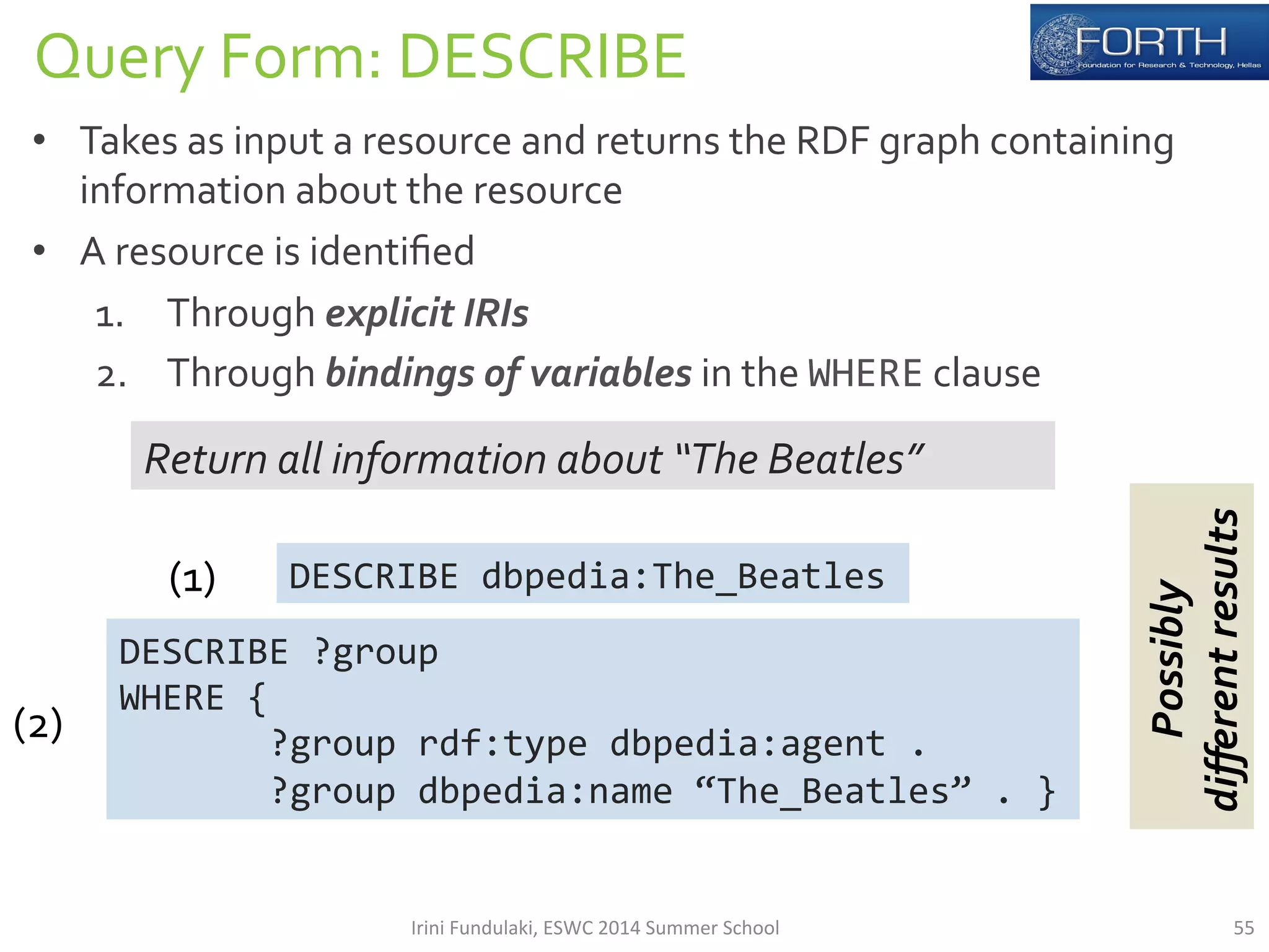 Query 
Form: 
DESCRIBE 
• Takes 
as 
input 
a 
resource 
and 
returns 
the 
RDF 
graph 
containing 
information 
about 
the 
resource 
• A 
resource 
is 
identified 
1. Through 
explicit 
IRIs 
2. Through 
bindings 
of 
variables 
in 
the 
WHERE 
clause 
Return 
all 
information 
about 
“The 
Beatles” 
DESCRIBE 
dbpedia:The_Beatles 
DESCRIBE 
?group 
WHERE 
{ 
?group 
rdf:type 
dbpedia:agent 
. 
?group 
dbpedia:name 
“The_Beatles” 
. 
} 
(1) 
(2) 
Possibly 
different 
results 
Irini 
Fundulaki, 
ESWC 
2014 
Summer 
School 
55 
 