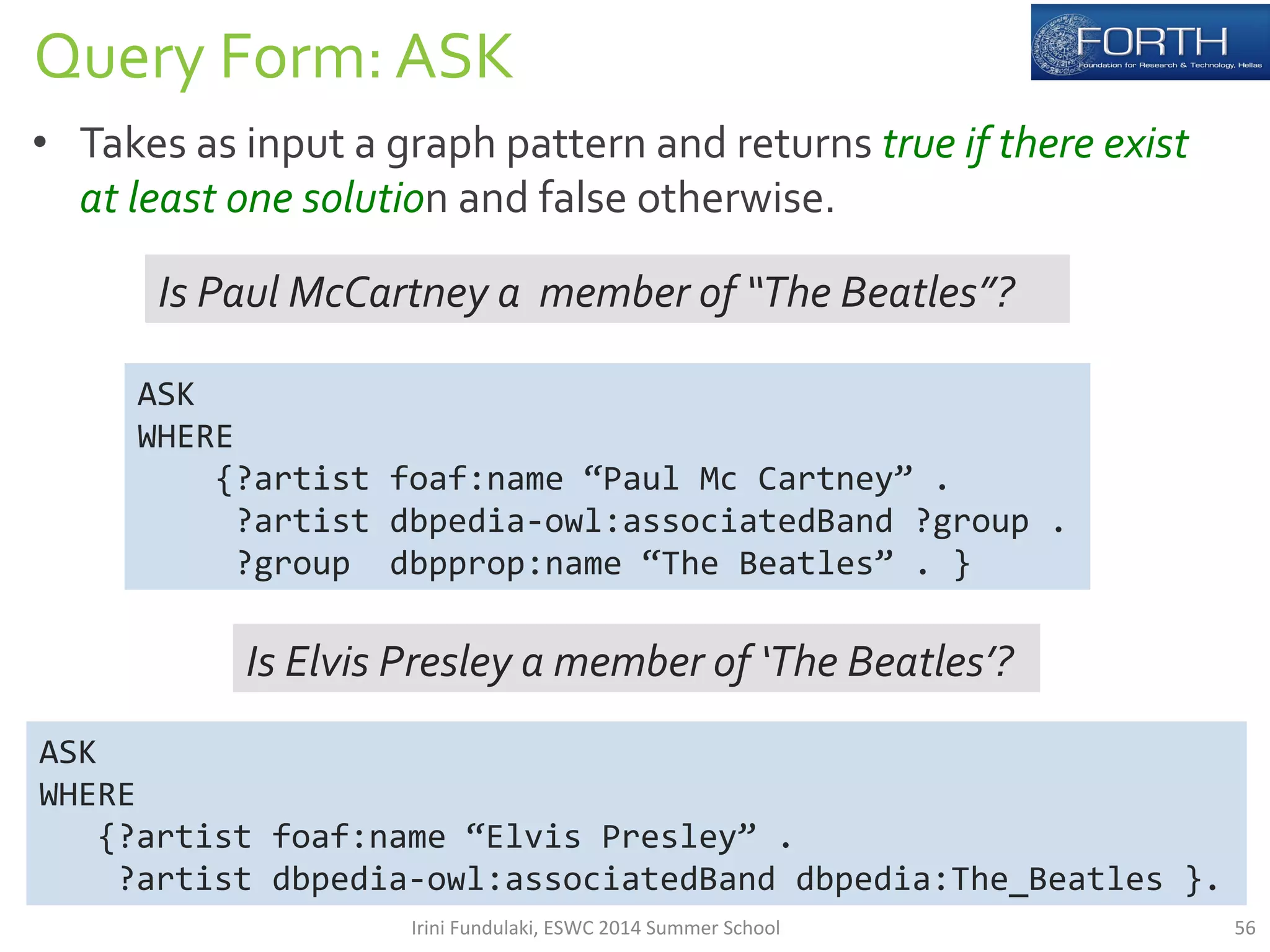 Query 
Form: 
ASK 
• Takes 
as 
input 
a 
graph 
pattern 
and 
returns 
true 
if 
there 
exist 
at 
least 
one 
solution 
and 
false 
otherwise. 
ASK 
WHERE 
Is 
Paul 
McCartney 
a 
member 
of 
“The 
Beatles”? 
ASK 
WHERE 
{?artist 
foaf:name 
“Paul 
Mc 
Cartney” 
. 
?artist 
dbpedia-­‐owl:associatedBand 
?group 
. 
?group 
dbpprop:name 
“The 
Beatles” 
. 
} 
Is 
Elvis 
Presley 
a 
member 
of 
‘The 
Beatles’? 
{?artist 
foaf:name 
“Elvis 
Presley” 
. 
?artist 
dbpedia-­‐owl:associatedBand 
dbpedia:The_Beatles 
}. 
Irini 
Fundulaki, 
ESWC 
2014 
Summer 
School 
56 
 