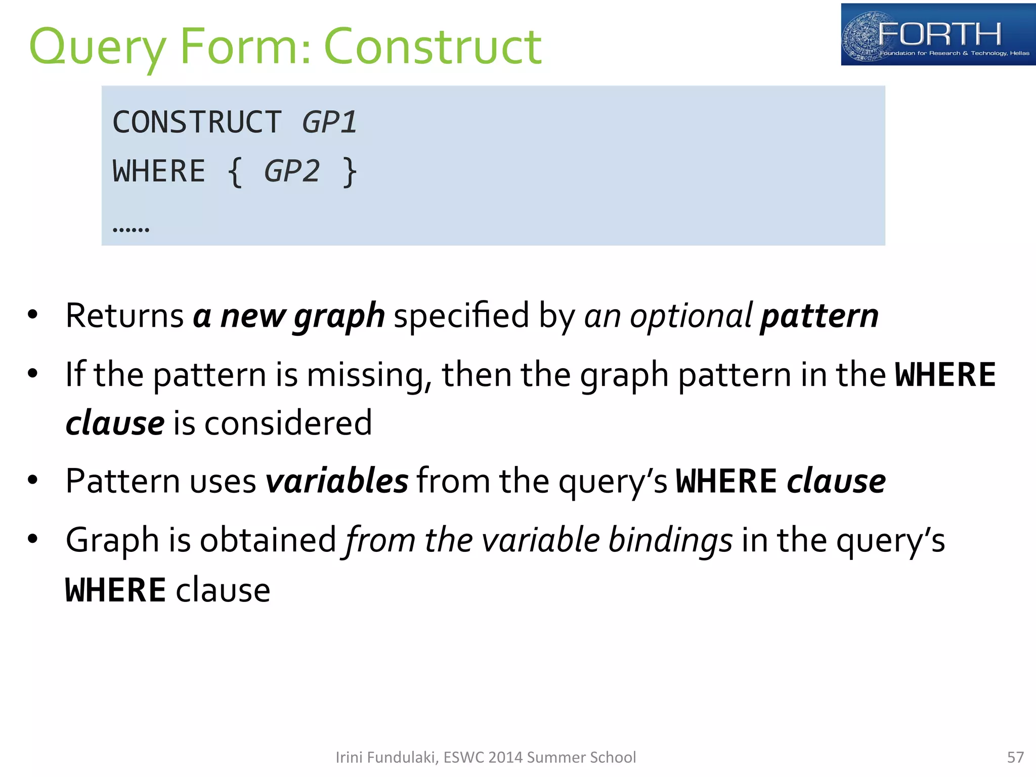 Query 
Form: 
Construct 
CONSTRUCT 
• Returns 
a 
new 
graph 
specified 
by 
an 
optional 
pattern 
• If 
the 
pattern 
is 
missing, 
then 
the 
graph 
pattern 
in 
the 
WHERE 
clause 
is 
considered 
• Pattern 
uses 
variables 
from 
the 
query’s 
WHERE 
clause 
• Graph 
is 
obtained 
from 
the 
variable 
bindings 
in 
the 
query’s 
WHERE 
clause 
GP1 
WHERE 
{ 
GP2 
} 
…… 
Irini 
Fundulaki, 
ESWC 
2014 
Summer 
School 
57 
 